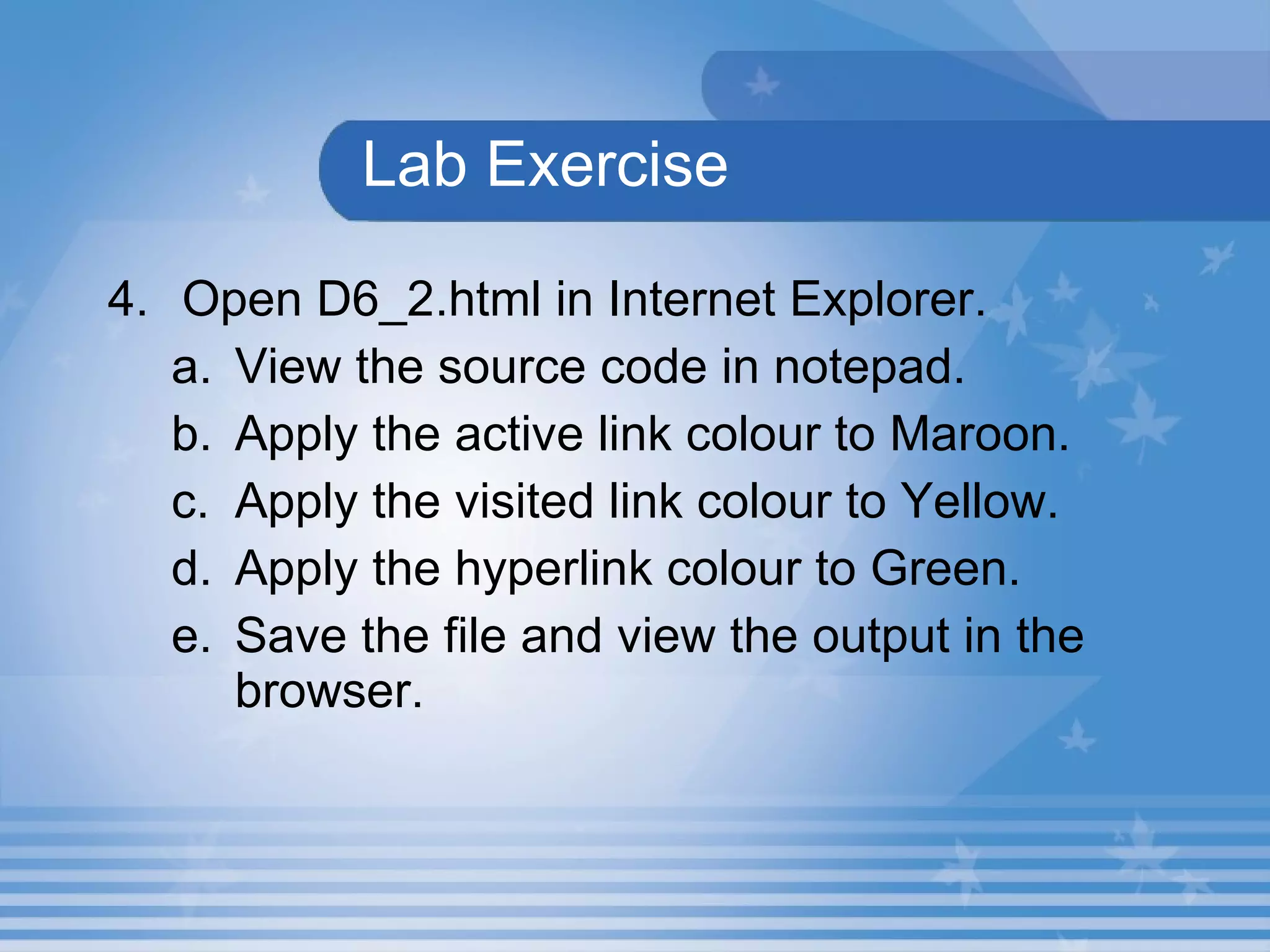 Lab Exercise 4. Open D6_2.html in Internet Explorer. View the source code in notepad. Apply the active link colour to Maroon. Apply the visited link colour to Yellow. Apply the hyperlink colour to Green. Save the file and view the output in the browser. 