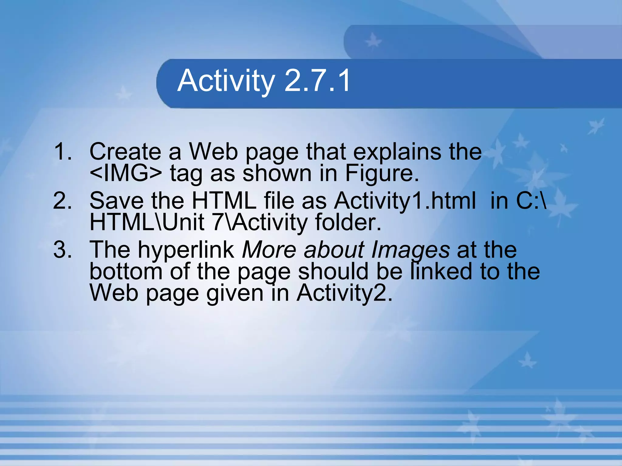 Activity 2.7.1 1. Create a Web page that explains the <IMG> tag as shown in Figure. 2. Save the HTML file as Activity1.html  in C:\HTML\Unit 7\Activity folder.  3. The hyperlink  More about Images  at the bottom of the page should be linked to the Web page given in Activity2. 