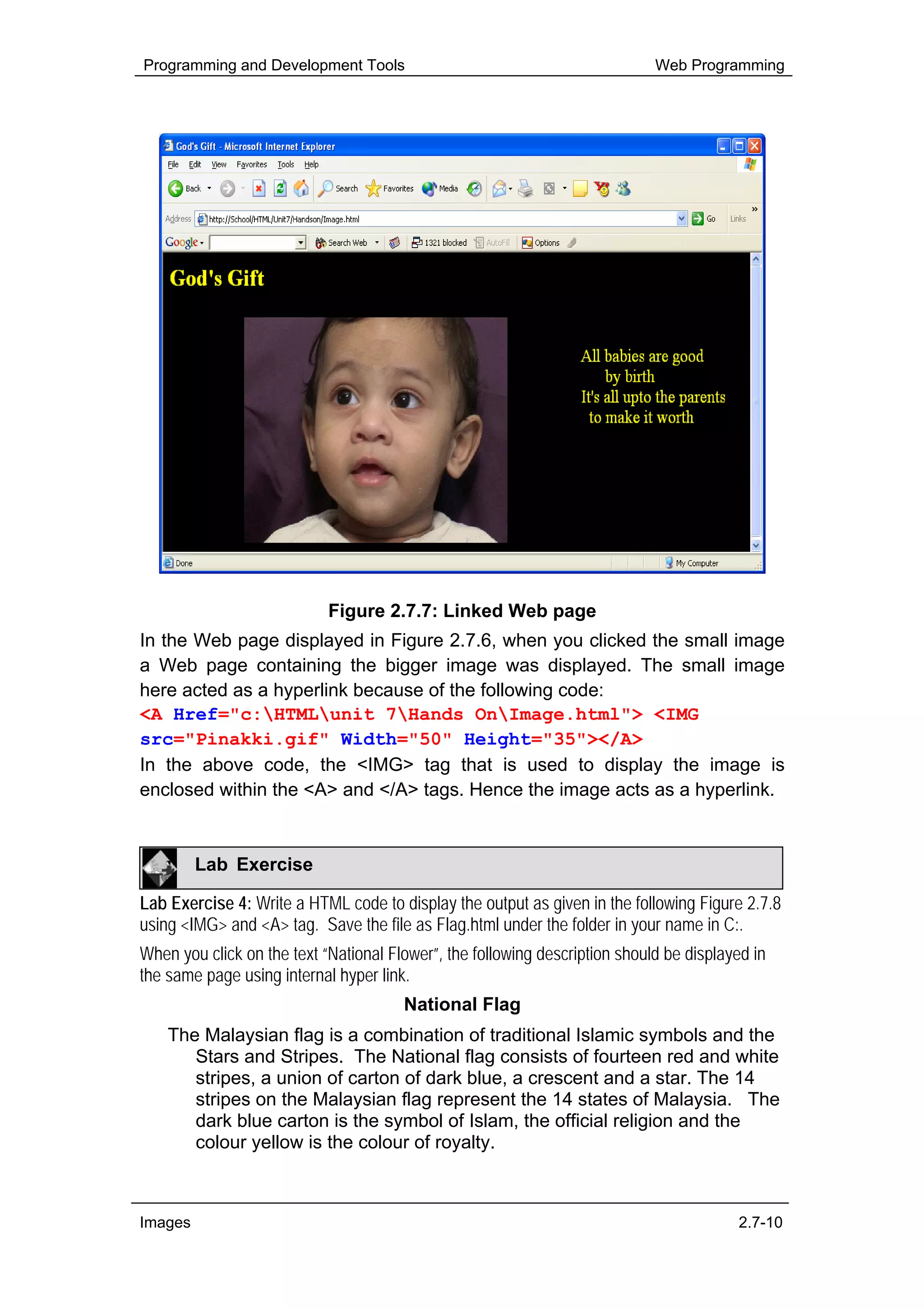 Programming and Development Tools                                            Web Programming




                            Figure 2.7.7: Linked Web page
In the Web page displayed in Figure 2.7.6, when you clicked the small image
a Web page containing the bigger image was displayed. The small image
here acted as a hyperlink because of the following code:
<A Href="c:HTMLunit 7Hands OnImage.html"> <IMG
src="Pinakki.gif" Width="50" Height="35"></A>
In the above code, the <IMG> tag that is used to display the image is
enclosed within the <A> and </A> tags. Hence the image acts as a hyperlink.



         Lab Exercise

Lab Exercise 4: Write a HTML code to display the output as given in the following Figure 2.7.8
using <IMG> and <A> tag. Save the file as Flag.html under the folder in your name in C:.
When you click on the text “National Flower”, the following description should be displayed in
the same page using internal hyper link.
                                       National Flag
    The Malaysian flag is a combination of traditional Islamic symbols and the
       Stars and Stripes. The National flag consists of fourteen red and white
       stripes, a union of carton of dark blue, a crescent and a star. The 14
       stripes on the Malaysian flag represent the 14 states of Malaysia. The
       dark blue carton is the symbol of Islam, the official religion and the
       colour yellow is the colour of royalty.



Images                                                                                   2.7-10
 