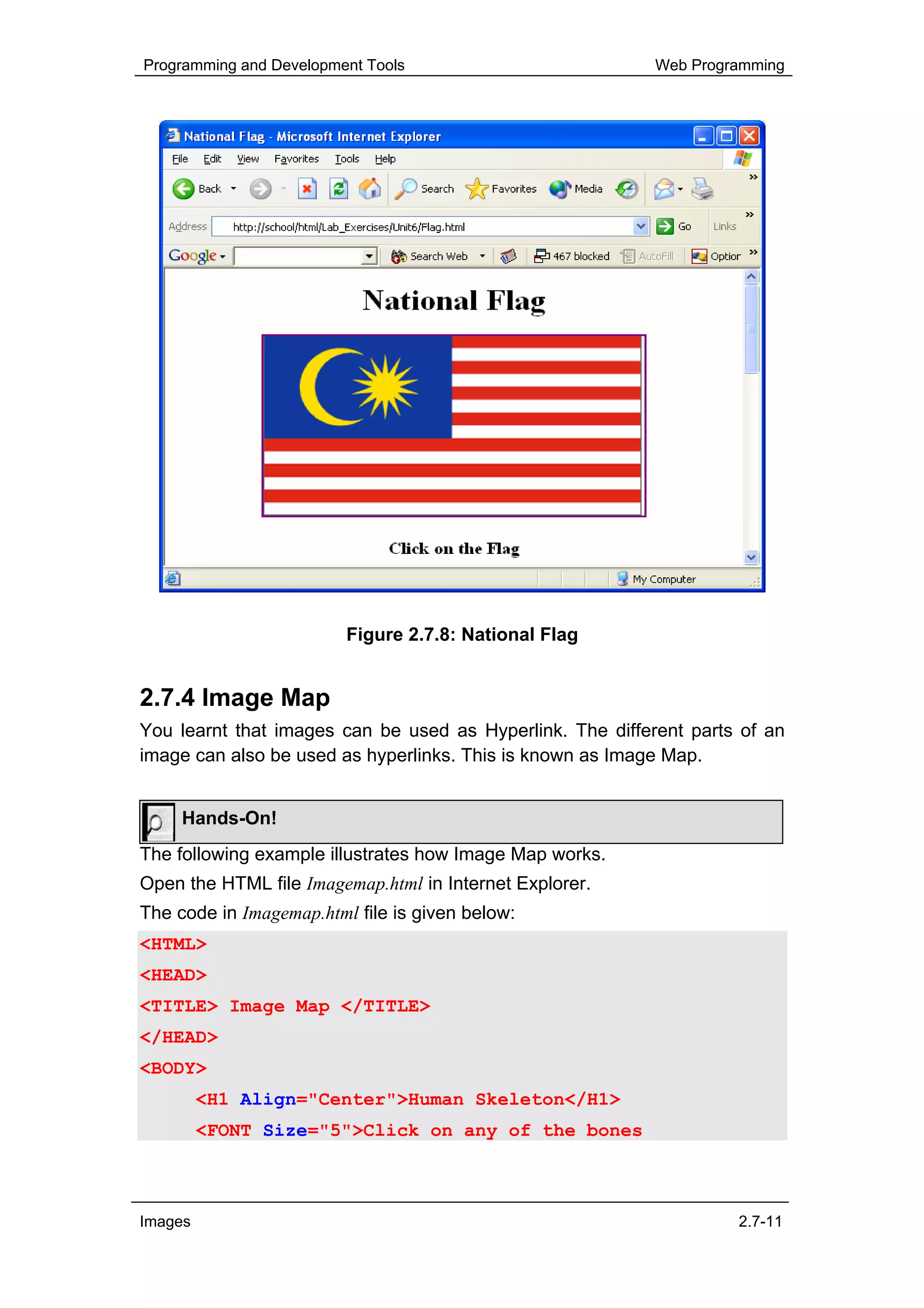 Programming and Development Tools                          Web Programming




                         Figure 2.7.8: National Flag


2.7.4 Image Map
You learnt that images can be used as Hyperlink. The different parts of an
image can also be used as hyperlinks. This is known as Image Map.


     Hands-On!
The following example illustrates how Image Map works.
Open the HTML file Imagemap.html in Internet Explorer.
The code in Imagemap.html file is given below:
<HTML>
<HEAD>
<TITLE> Image Map </TITLE>
</HEAD>
<BODY>
         <H1 Align="Center">Human Skeleton</H1>
         <FONT Size="5">Click on any of the bones



Images                                                              2.7-11
 