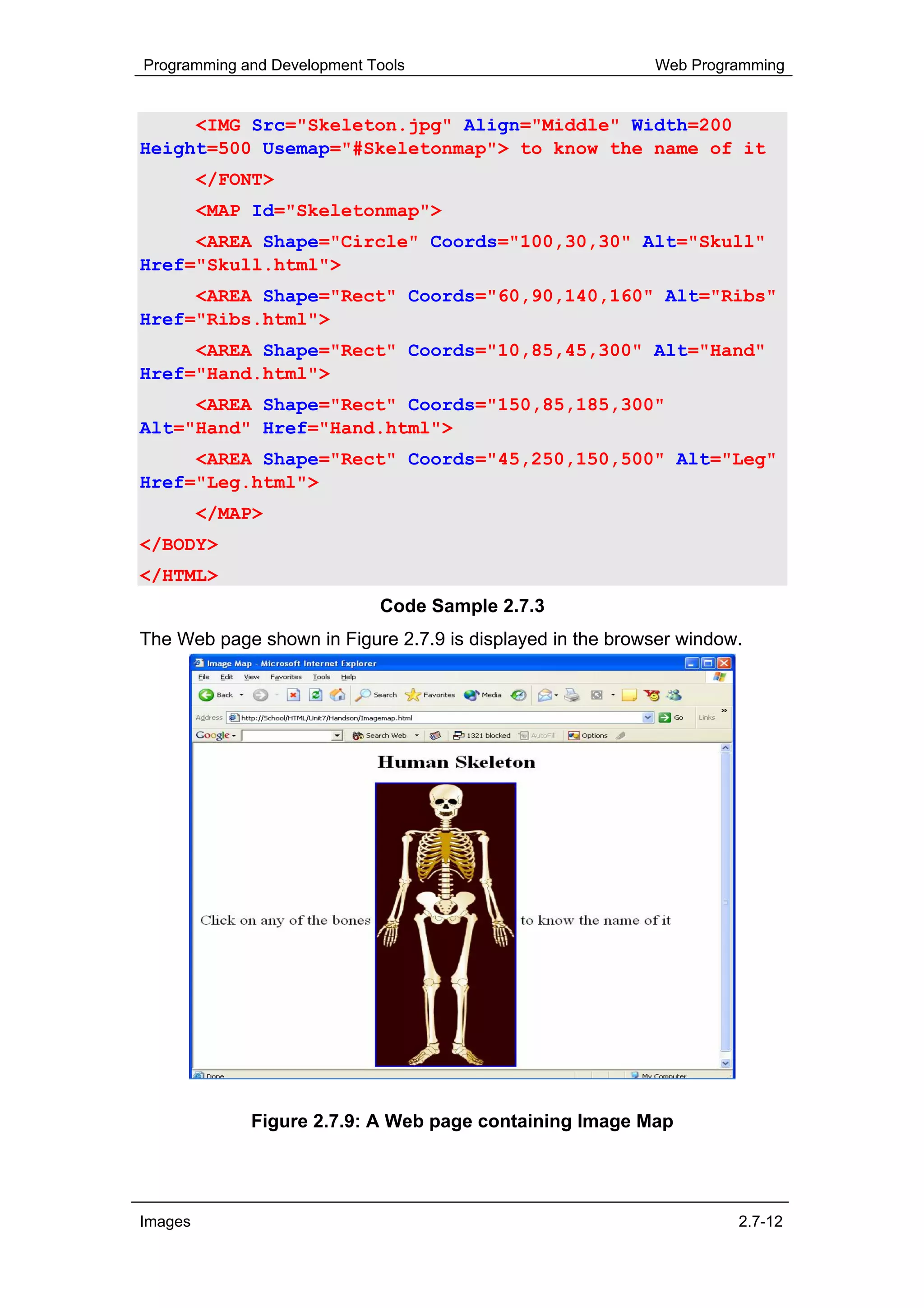 Programming and Development Tools                          Web Programming


     <IMG Src="Skeleton.jpg" Align="Middle" Width=200
Height=500 Usemap="#Skeletonmap"> to know the name of it
         </FONT>
         <MAP Id="Skeletonmap">
     <AREA Shape="Circle" Coords="100,30,30" Alt="Skull"
Href="Skull.html">
     <AREA Shape="Rect" Coords="60,90,140,160" Alt="Ribs"
Href="Ribs.html">
     <AREA Shape="Rect" Coords="10,85,45,300" Alt="Hand"
Href="Hand.html">
     <AREA Shape="Rect" Coords="150,85,185,300"
Alt="Hand" Href="Hand.html">
     <AREA Shape="Rect" Coords="45,250,150,500" Alt="Leg"
Href="Leg.html">
         </MAP>
</BODY>
</HTML>
                             Code Sample 2.7.3
The Web page shown in Figure 2.7.9 is displayed in the browser window.




             Figure 2.7.9: A Web page containing Image Map




Images                                                               2.7-12
 