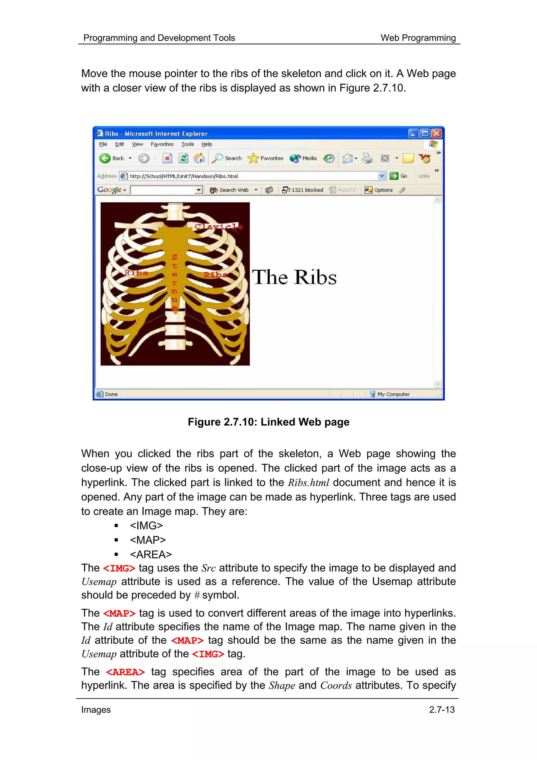 Programming and Development Tools                              Web Programming


Move the mouse pointer to the ribs of the skeleton and click on it. A Web page
with a closer view of the ribs is displayed as shown in Figure 2.7.10.




                      Figure 2.7.10: Linked Web page

When you clicked the ribs part of the skeleton, a Web page showing the
close-up view of the ribs is opened. The clicked part of the image acts as a
hyperlink. The clicked part is linked to the Ribs.html document and hence it is
opened. Any part of the image can be made as hyperlink. Three tags are used
to create an Image map. They are:
           <IMG>
           <MAP>
           <AREA>
The <IMG> tag uses the Src attribute to specify the image to be displayed and
Usemap attribute is used as a reference. The value of the Usemap attribute
should be preceded by # symbol.
The <MAP> tag is used to convert different areas of the image into hyperlinks.
The Id attribute specifies the name of the Image map. The name given in the
Id attribute of the <MAP> tag should be the same as the name given in the
Usemap attribute of the <IMG> tag.
The <AREA> tag specifies area of the part of the image to be used as
hyperlink. The area is specified by the Shape and Coords attributes. To specify

Images                                                                   2.7-13
 