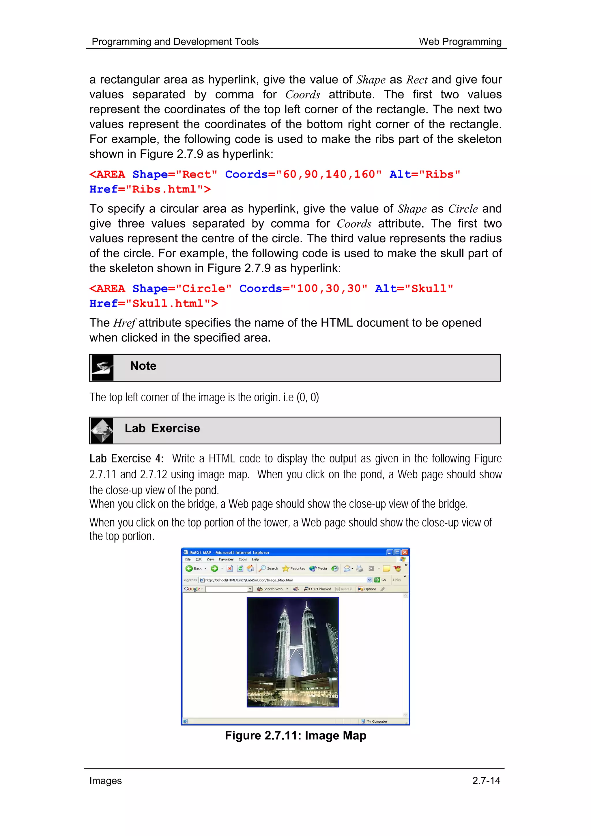 Programming and Development Tools                                         Web Programming


a rectangular area as hyperlink, give the value of Shape as Rect and give four
values separated by comma for Coords attribute. The first two values
represent the coordinates of the top left corner of the rectangle. The next two
values represent the coordinates of the bottom right corner of the rectangle.
For example, the following code is used to make the ribs part of the skeleton
shown in Figure 2.7.9 as hyperlink:
<AREA Shape="Rect" Coords="60,90,140,160" Alt="Ribs"
Href="Ribs.html">
To specify a circular area as hyperlink, give the value of Shape as Circle and
give three values separated by comma for Coords attribute. The first two
values represent the centre of the circle. The third value represents the radius
of the circle. For example, the following code is used to make the skull part of
the skeleton shown in Figure 2.7.9 as hyperlink:
<AREA Shape="Circle" Coords="100,30,30" Alt="Skull"
Href="Skull.html">
The Href attribute specifies the name of the HTML document to be opened
when clicked in the specified area.

          Note

The top left corner of the image is the origin. i.e (0, 0)

         Lab Exercise

Lab Exercise 4: Write a HTML code to display the output as given in the following Figure
2.7.11 and 2.7.12 using image map. When you click on the pond, a Web page should show
the close-up view of the pond.
When you click on the bridge, a Web page should show the close-up view of the bridge.
When you click on the top portion of the tower, a Web page should show the close-up view of
the top portion.




                                  Figure 2.7.11: Image Map


Images                                                                                2.7-14
 