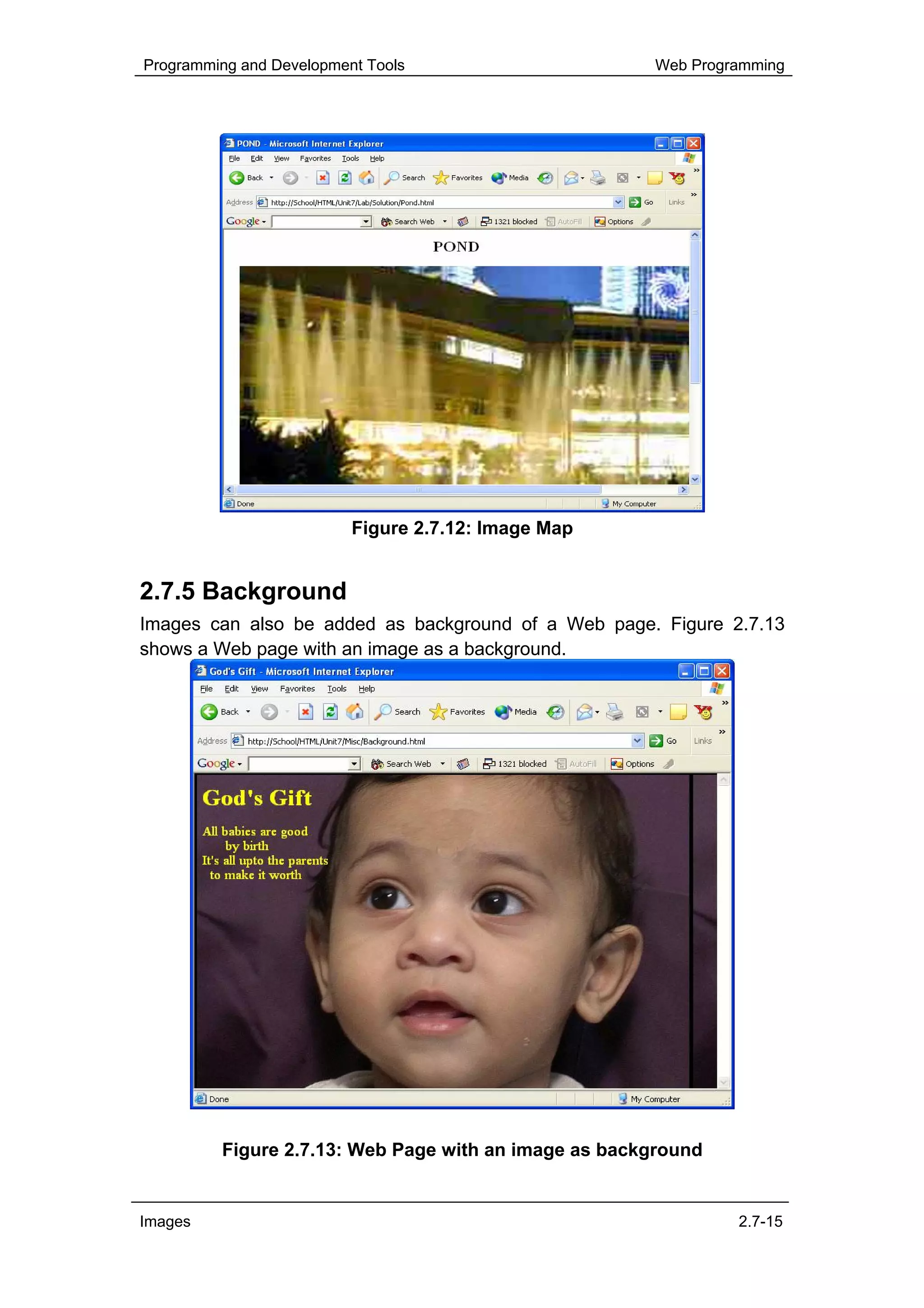 Programming and Development Tools                     Web Programming




                          Figure 2.7.12: Image Map


2.7.5 Background
Images can also be added as background of a Web page. Figure 2.7.13
shows a Web page with an image as a background.




         Figure 2.7.13: Web Page with an image as background


Images                                                         2.7-15
 