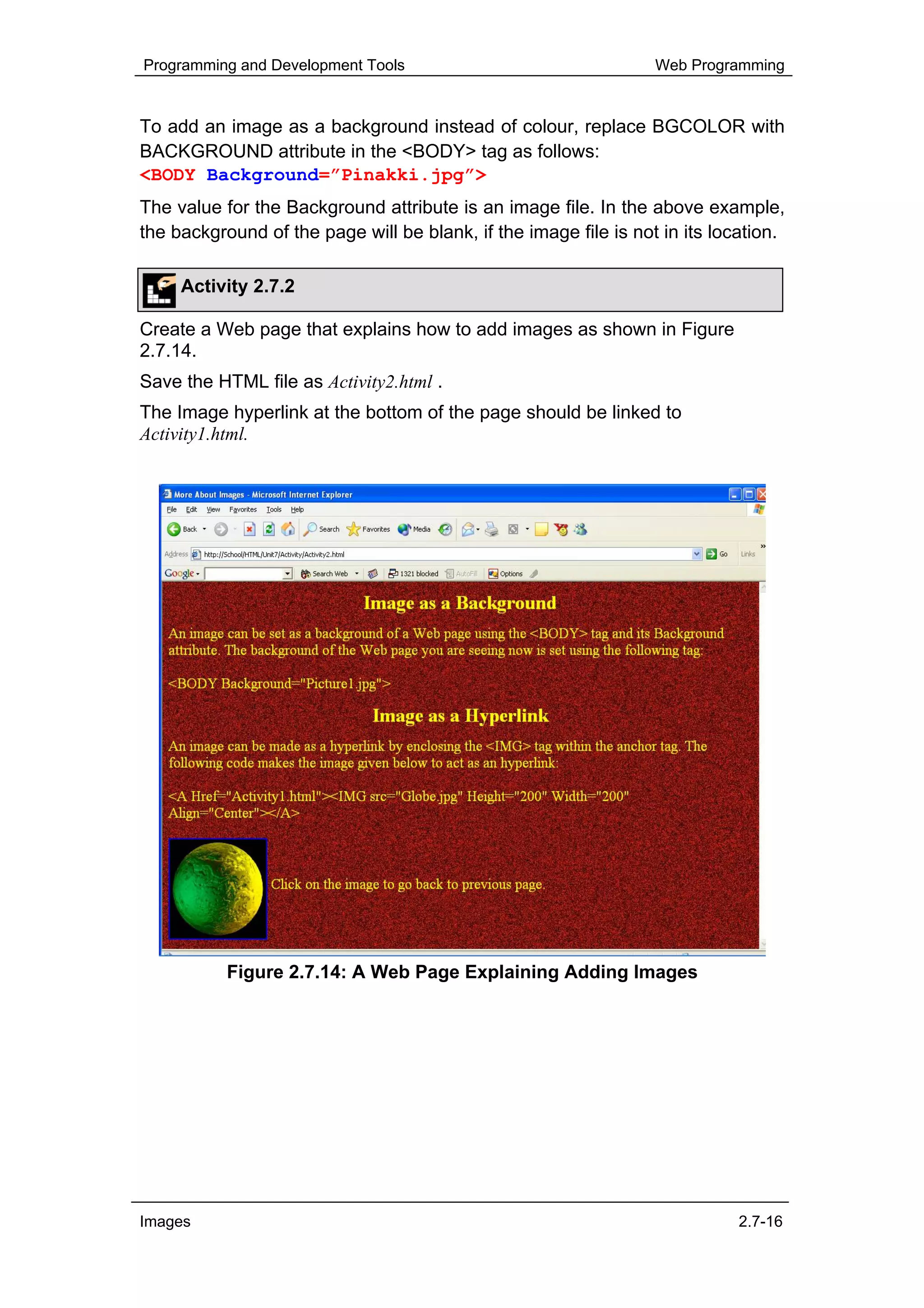 Programming and Development Tools                                 Web Programming


To add an image as a background instead of colour, replace BGCOLOR with
BACKGROUND attribute in the <BODY> tag as follows:
<BODY Background=”Pinakki.jpg”>
The value for the Background attribute is an image file. In the above example,
the background of the page will be blank, if the image file is not in its location.

     Activity 2.7.2

Create a Web page that explains how to add images as shown in Figure
2.7.14.
Save the HTML file as Activity2.html .
The Image hyperlink at the bottom of the page should be linked to
Activity1.html.




           Figure 2.7.14: A Web Page Explaining Adding Images




Images                                                                       2.7-16
 