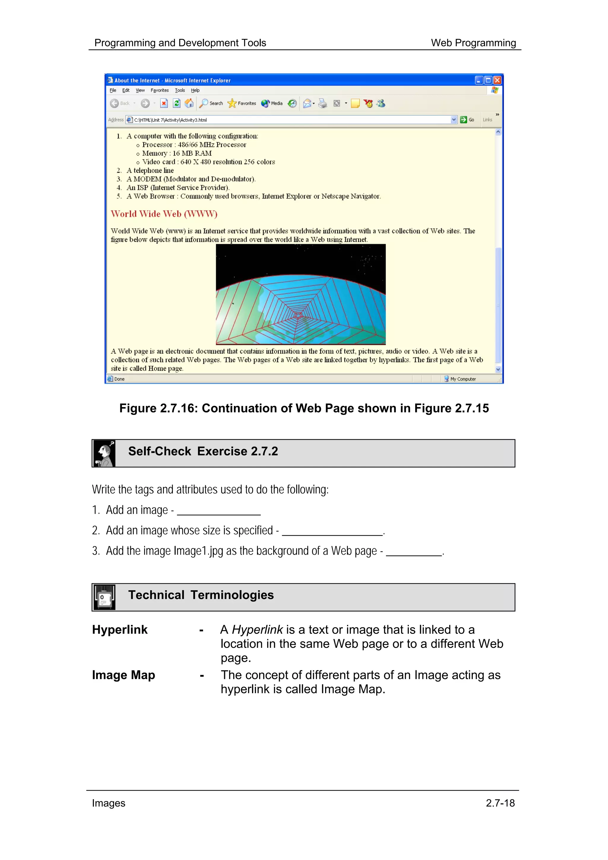 Programming and Development Tools                                     Web Programming




      Figure 2.7.16: Continuation of Web Page shown in Figure 2.7.15


         Self-Check Exercise 2.7.2


Write the tags and attributes used to do the following:
1. Add an image - _______________
2. Add an image whose size is specified - __________________.
3. Add the image Image1.jpg as the background of a Web page - __________.


         Technical Terminologies

Hyperlink               -    A Hyperlink is a text or image that is linked to a
                             location in the same Web page or to a different Web
                             page.
Image Map               -    The concept of different parts of an Image acting as
                             hyperlink is called Image Map.




Images                                                                         2.7-18
 
