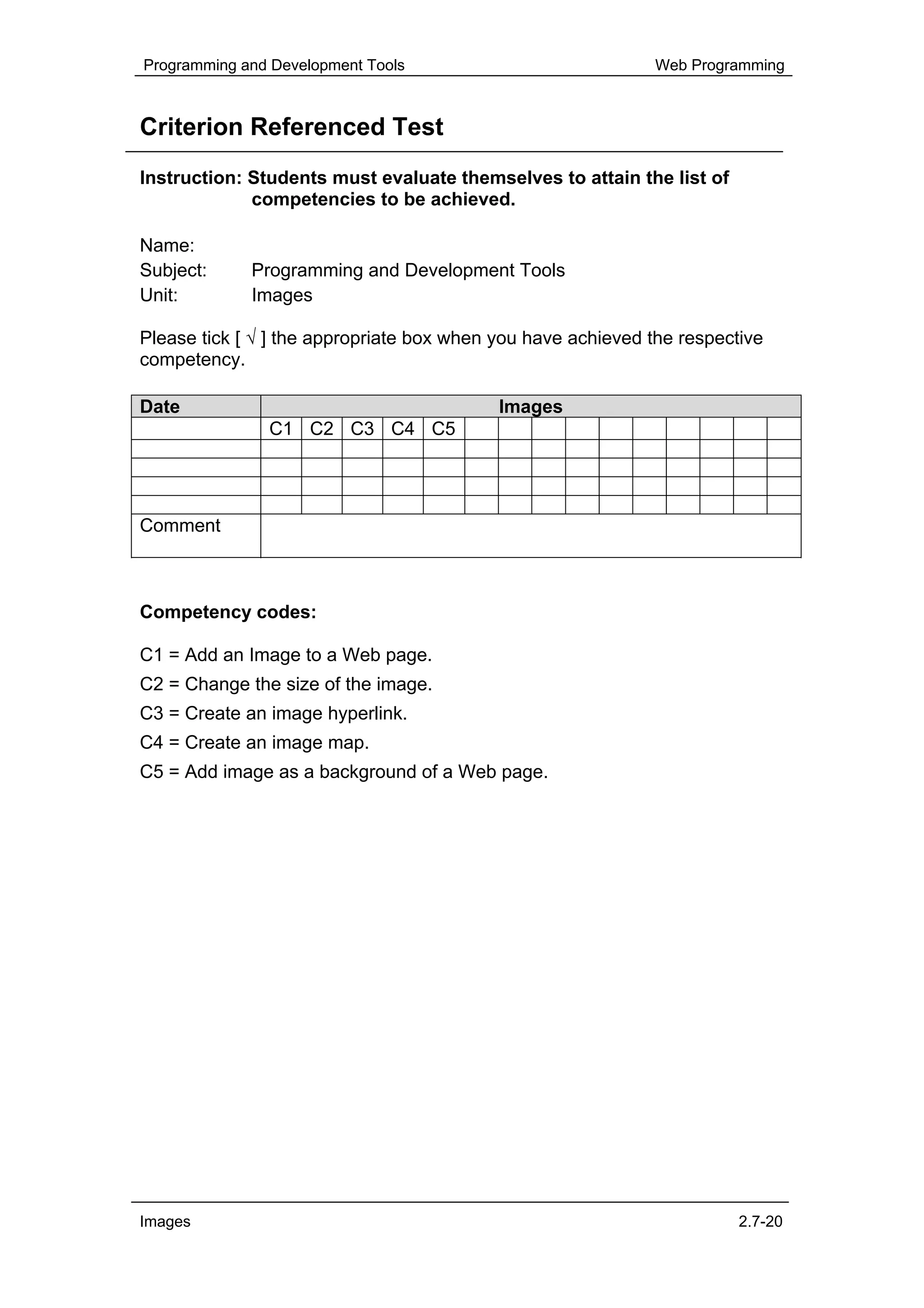 Programming and Development Tools                             Web Programming



Criterion Referenced Test
Instruction: Students must evaluate themselves to attain the list of
             competencies to be achieved.

Name:
Subject:     Programming and Development Tools
Unit:        Images

Please tick [ √ ] the appropriate box when you have achieved the respective
competency.

Date                                       Images
               C1 C2 C3 C4 C5




Comment



Competency codes:

C1 = Add an Image to a Web page.
C2 = Change the size of the image.
C3 = Create an image hyperlink.
C4 = Create an image map.
C5 = Add image as a background of a Web page.




Images                                                                  2.7-20
 