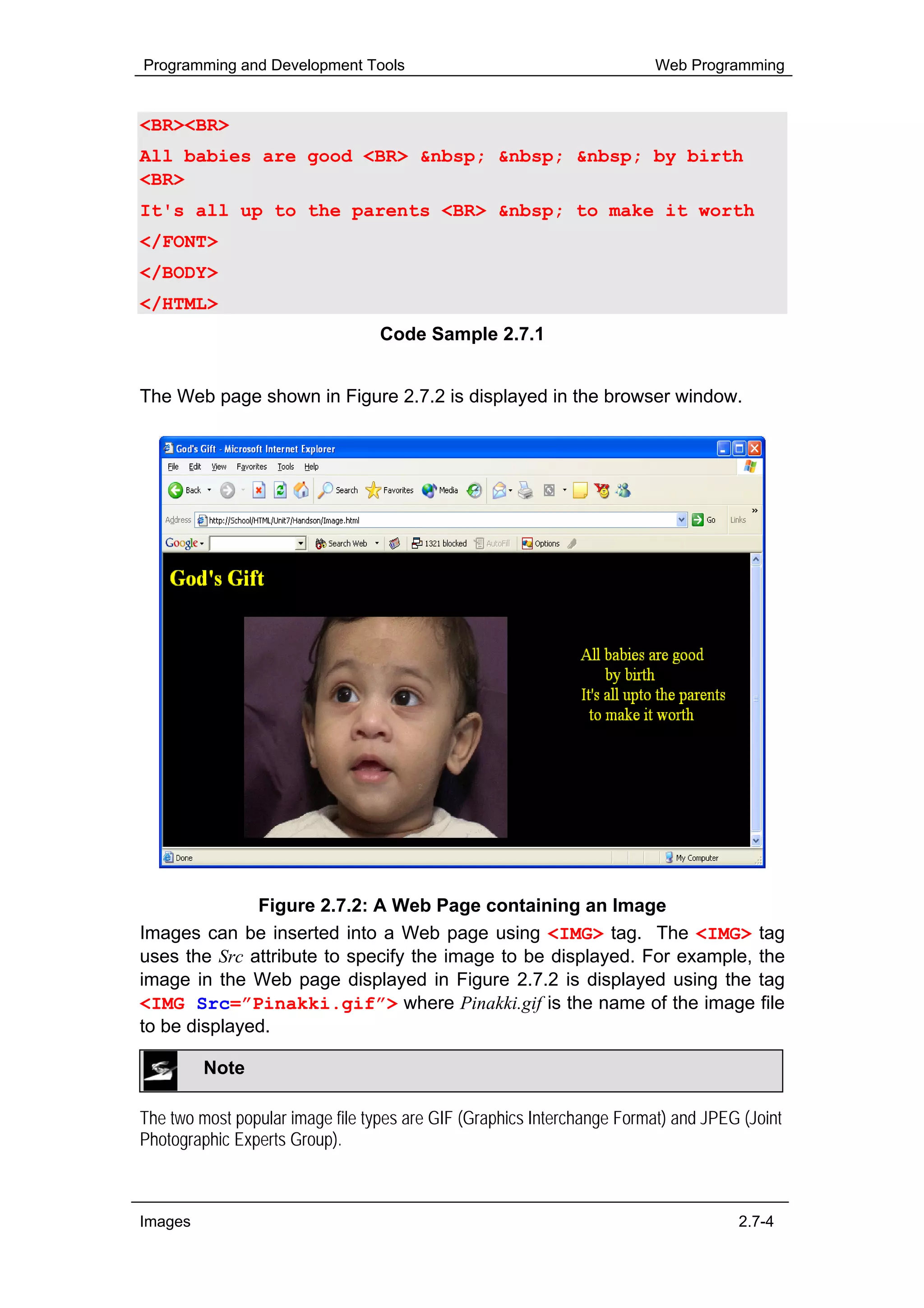 Programming and Development Tools                                        Web Programming


<BR><BR>
All babies are good <BR> &nbsp; &nbsp; &nbsp; by birth
<BR>
It's all up to the parents <BR> &nbsp; to make it worth
</FONT>
</BODY>
</HTML>
                                  Code Sample 2.7.1


The Web page shown in Figure 2.7.2 is displayed in the browser window.




              Figure 2.7.2: A Web Page containing an Image
Images can be inserted into a Web page using <IMG> tag. The <IMG> tag
uses the Src attribute to specify the image to be displayed. For example, the
image in the Web page displayed in Figure 2.7.2 is displayed using the tag
<IMG Src=”Pinakki.gif”> where Pinakki.gif is the name of the image file
to be displayed.

         Note

The two most popular image file types are GIF (Graphics Interchange Format) and JPEG (Joint
Photographic Experts Group).



Images                                                                              2.7-4
 