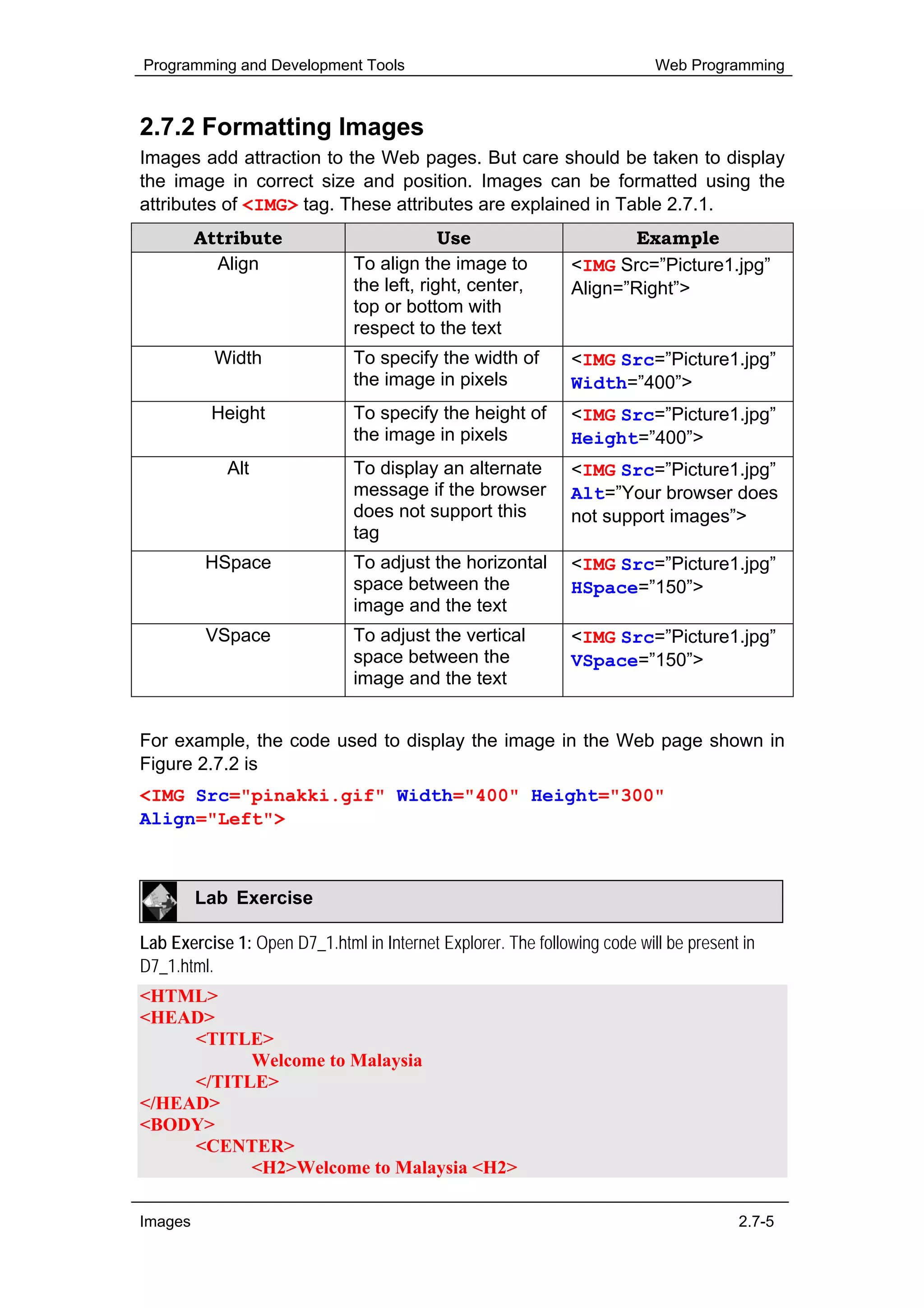 Programming and Development Tools                                          Web Programming



2.7.2 Formatting Images
Images add attraction to the Web pages. But care should be taken to display
the image in correct size and position. Images can be formatted using the
attributes of <IMG> tag. These attributes are explained in Table 2.7.1.
         Attribute                          Use                       Example
           Align               To align the image to           <IMG Src=”Picture1.jpg”
                               the left, right, center,        Align=”Right”>
                               top or bottom with
                               respect to the text
           Width               To specify the width of         <IMG Src=”Picture1.jpg”
                               the image in pixels             Width=”400”>
          Height               To specify the height of        <IMG Src=”Picture1.jpg”
                               the image in pixels             Height=”400”>
            Alt                To display an alternate         <IMG Src=”Picture1.jpg”
                               message if the browser          Alt=”Your browser does
                               does not support this           not support images”>
                               tag
          HSpace               To adjust the horizontal        <IMG Src=”Picture1.jpg”
                               space between the               HSpace=”150”>
                               image and the text
          VSpace               To adjust the vertical          <IMG Src=”Picture1.jpg”
                               space between the               VSpace=”150”>
                               image and the text


For example, the code used to display the image in the Web page shown in
Figure 2.7.2 is
<IMG Src="pinakki.gif" Width="400" Height="300"
Align="Left">



         Lab Exercise

Lab Exercise 1: Open D7_1.html in Internet Explorer. The following code will be present in
D7_1.html.
<HTML>
<HEAD>
     <TITLE>
           Welcome to Malaysia
     </TITLE>
</HEAD>
<BODY>
     <CENTER>
           <H2>Welcome to Malaysia <H2>

Images                                                                                 2.7-5
 