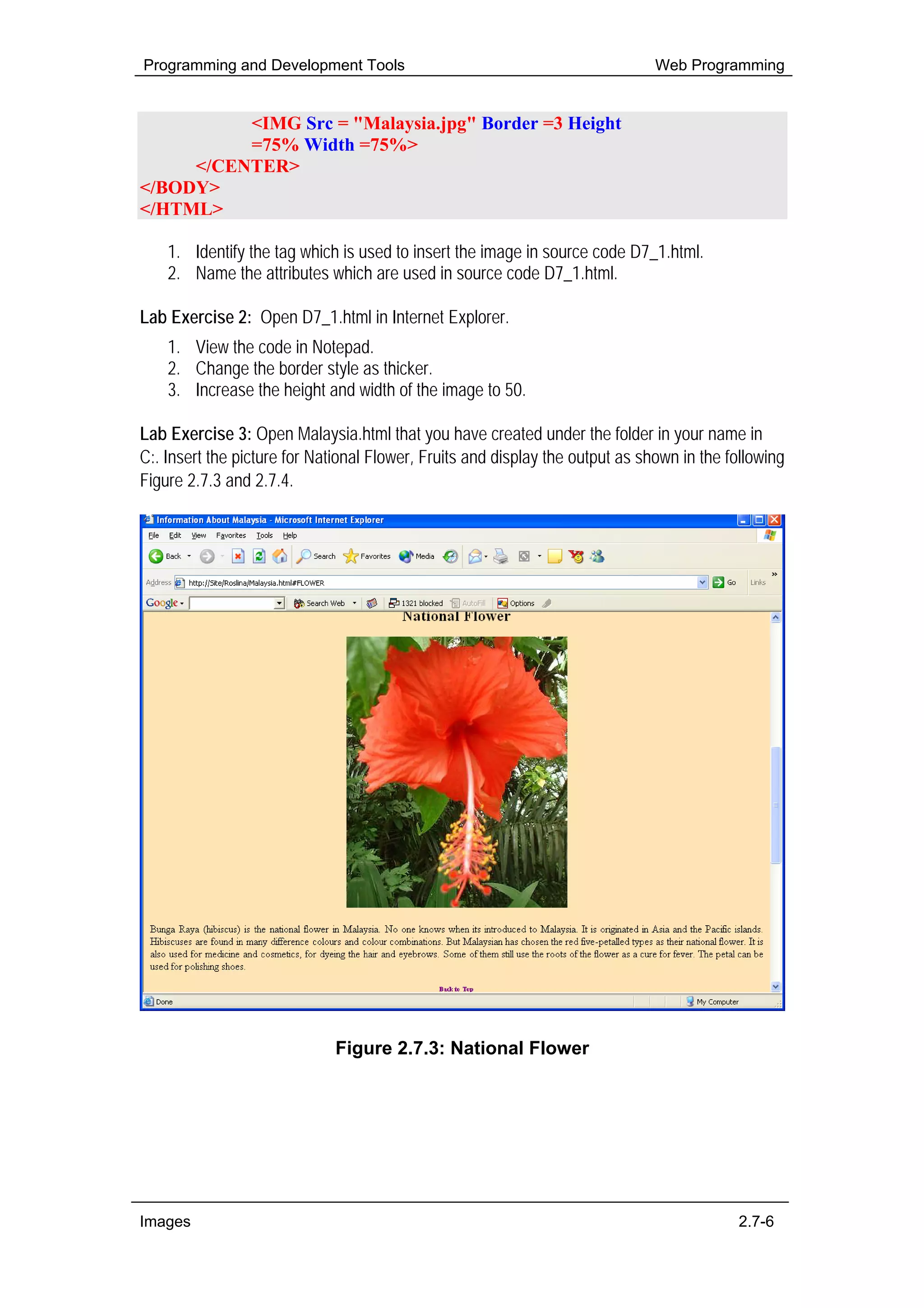 Programming and Development Tools                                              Web Programming


          <IMG Src = "Malaysia.jpg" Border =3 Height
          =75% Width =75%>
     </CENTER>
</BODY>
</HTML>

    1. Identify the tag which is used to insert the image in source code D7_1.html.
    2. Name the attributes which are used in source code D7_1.html.

Lab Exercise 2: Open D7_1.html in Internet Explorer.
    1. View the code in Notepad.
    2. Change the border style as thicker.
    3. Increase the height and width of the image to 50.

Lab Exercise 3: Open Malaysia.html that you have created under the folder in your name in
C:. Insert the picture for National Flower, Fruits and display the output as shown in the following
Figure 2.7.3 and 2.7.4.




                              Figure 2.7.3: National Flower




Images                                                                                     2.7-6
 