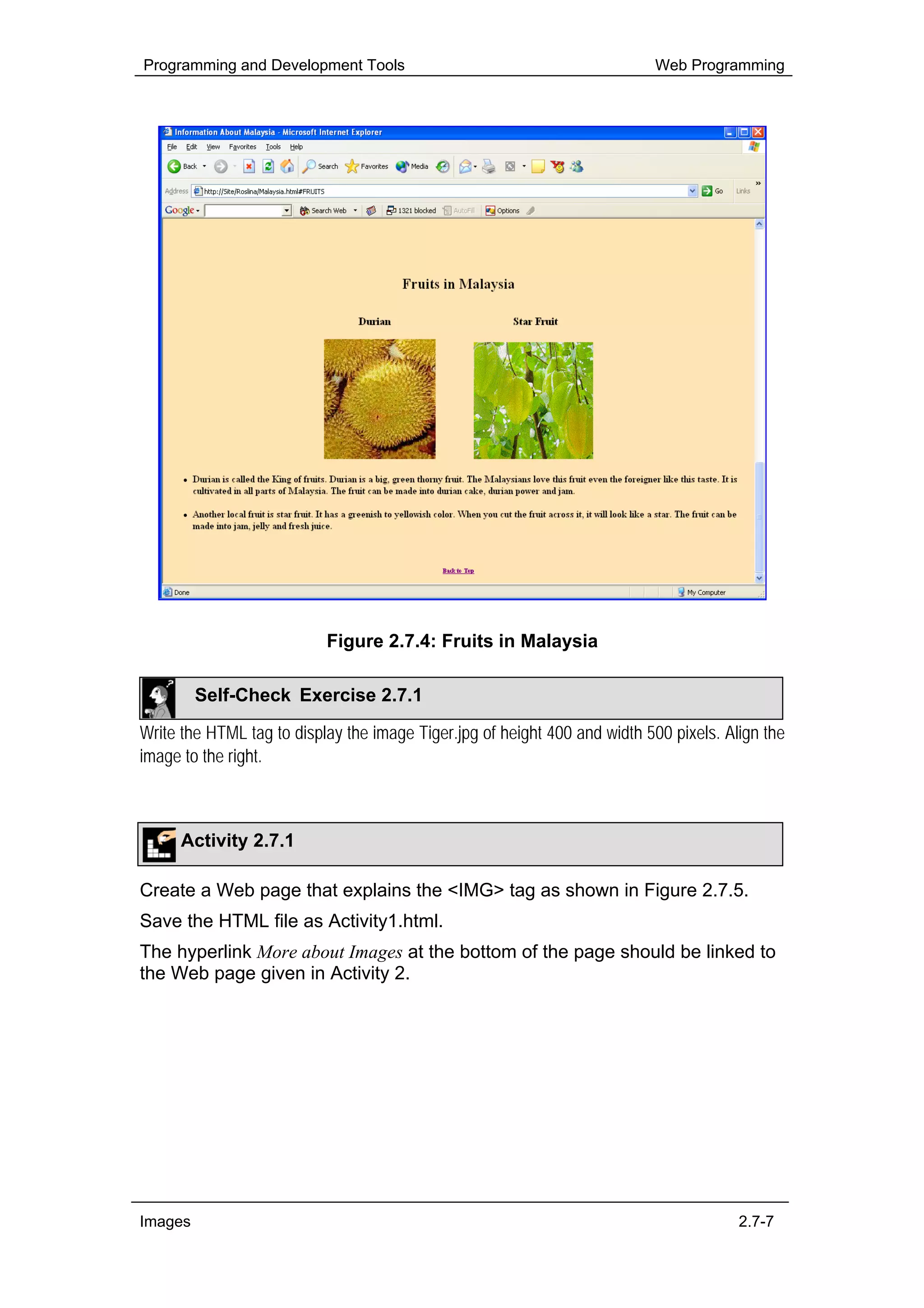 Programming and Development Tools                                          Web Programming




                           Figure 2.7.4: Fruits in Malaysia

         Self-Check Exercise 2.7.1

Write the HTML tag to display the image Tiger.jpg of height 400 and width 500 pixels. Align the
image to the right.



      Activity 2.7.1

Create a Web page that explains the <IMG> tag as shown in Figure 2.7.5.
Save the HTML file as Activity1.html.
The hyperlink More about Images at the bottom of the page should be linked to
the Web page given in Activity 2.




Images                                                                                  2.7-7
 