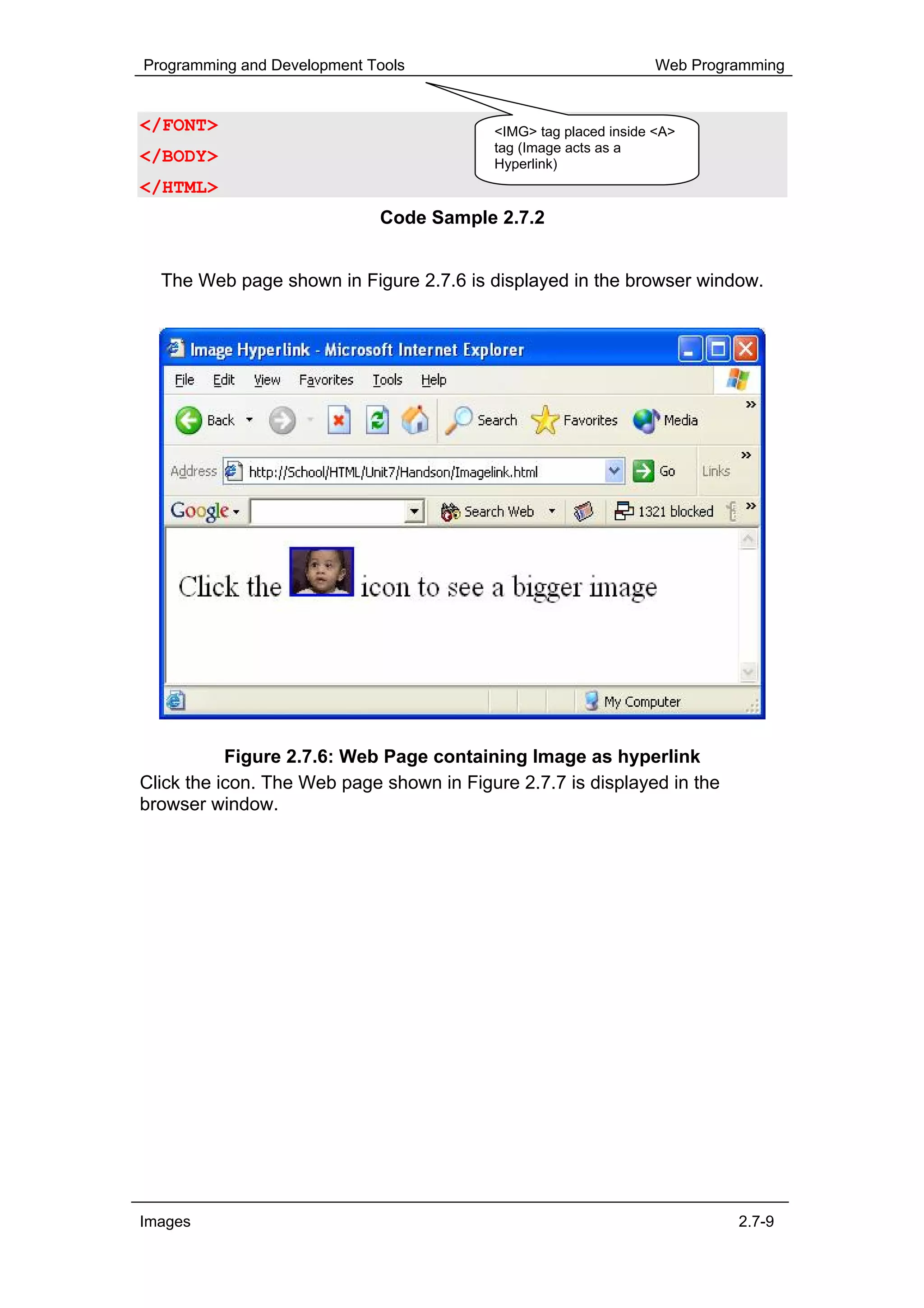 Programming and Development Tools                                 Web Programming


</FONT>                                   <IMG> tag placed inside <A>
                                          tag (Image acts as a
</BODY>                                   Hyperlink)
</HTML>
                             Code Sample 2.7.2


  The Web page shown in Figure 2.7.6 is displayed in the browser window.




           Figure 2.7.6: Web Page containing Image as hyperlink
Click the icon. The Web page shown in Figure 2.7.7 is displayed in the
browser window.




Images                                                                     2.7-9
 