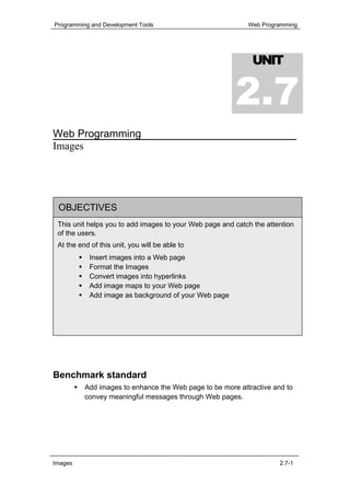 Programming and Development Tools                           Web Programming




                                                              UNIT


                                                        2.7
Web Programming
Images




 OBJECTIVES
 This unit helps you to add images to your Web page and catch the attention
 of the users.
 At the end of this unit, you will be able to
            Insert images into a Web page
            Format the Images
            Convert images into hyperlinks
            Add image maps to your Web page
            Add image as background of your Web page




Benchmark standard
          Add images to enhance the Web page to be more attractive and to
          convey meaningful messages through Web pages.




Images                                                                2.7-1
 