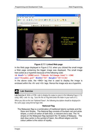 Programming and Development Tools                                            Web Programming




                            Figure 2.7.7: Linked Web page
In the Web page displayed in Figure 2.7.6, when you clicked the small image
a Web page containing the bigger image was displayed. The small image
here acted as a hyperlink because of the following code:
<A Href="c:HTMLunit 7Hands OnImage.html"> <IMG
src="Pinakki.gif" Width="50" Height="35"></A>
In the above code, the <IMG> tag that is used to display the image is
enclosed within the <A> and </A> tags. Hence the image acts as a hyperlink.



         Lab Exercise

Lab Exercise 4: Write a HTML code to display the output as given in the following Figure 2.7.8
using <IMG> and <A> tag. Save the file as Flag.html under the folder in your name in C:.
When you click on the text “National Flower”, the following description should be displayed in
the same page using internal hyper link.
                                       National Flag
    The Malaysian flag is a combination of traditional Islamic symbols and the
       Stars and Stripes. The National flag consists of fourteen red and white
       stripes, a union of carton of dark blue, a crescent and a star. The 14
       stripes on the Malaysian flag represent the 14 states of Malaysia. The
       dark blue carton is the symbol of Islam, the official religion and the
       colour yellow is the colour of royalty.



Images                                                                                   2.7-10
 