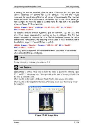 Programming and Development Tools                                         Web Programming


a rectangular area as hyperlink, give the value of Shape as Rect and give four
values separated by comma for Coords attribute. The first two values
represent the coordinates of the top left corner of the rectangle. The next two
values represent the coordinates of the bottom right corner of the rectangle.
For example, the following code is used to make the ribs part of the skeleton
shown in Figure 2.7.9 as hyperlink:
<AREA Shape="Rect" Coords="60,90,140,160" Alt="Ribs"
Href="Ribs.html">
To specify a circular area as hyperlink, give the value of Shape as Circle and
give three values separated by comma for Coords attribute. The first two
values represent the centre of the circle. The third value represents the radius
of the circle. For example, the following code is used to make the skull part of
the skeleton shown in Figure 2.7.9 as hyperlink:
<AREA Shape="Circle" Coords="100,30,30" Alt="Skull"
Href="Skull.html">
The Href attribute specifies the name of the HTML document to be opened
when clicked in the specified area.

          Note

The top left corner of the image is the origin. i.e (0, 0)

         Lab Exercise

Lab Exercise 4: Write a HTML code to display the output as given in the following Figure
2.7.11 and 2.7.12 using image map. When you click on the pond, a Web page should show
the close-up view of the pond.
When you click on the bridge, a Web page should show the close-up view of the bridge.
When you click on the top portion of the tower, a Web page should show the close-up view of
the top portion.




                                  Figure 2.7.11: Image Map


Images                                                                                2.7-14
 