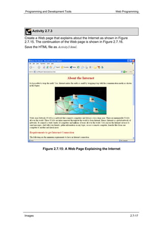 Programming and Development Tools                           Web Programming




     Activity 2.7.3

Create a Web page that explains about the Internet as shown in Figure
2.7.15. The continuation of the Web page is shown in Figure 2.7.16.
Save the HTML file as Activity3.html.




            Figure 2.7.15: A Web Page Explaining the Internet




Images                                                                  2.7-17
 