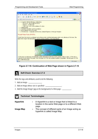 Programming and Development Tools                                     Web Programming




      Figure 2.7.16: Continuation of Web Page shown in Figure 2.7.15


         Self-Check Exercise 2.7.2


Write the tags and attributes used to do the following:
1. Add an image - _______________
2. Add an image whose size is specified - __________________.
3. Add the image Image1.jpg as the background of a Web page - __________.


         Technical Terminologies

Hyperlink               -    A Hyperlink is a text or image that is linked to a
                             location in the same Web page or to a different Web
                             page.
Image Map               -    The concept of different parts of an Image acting as
                             hyperlink is called Image Map.




Images                                                                         2.7-18
 