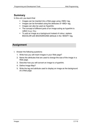 Programming and Development Tools                               Web Programming




 Summary
 In this unit, you learnt that
            Images can be inserted into a Web page using <IMG> tag.
            Images can be formatted using the attributes of <IMG> tag.
            Images can also be used as Hyperlink.
            The concept of different parts of an Image acting as hyperlink is
            called Image Map.
            To add an image as a background instead of colour, replace
            BGCOLOR with BACKGROUND attribute in the <BODY> tag.



Assignment

 I. Answer the following questions:
    1. Write how you will insert images in your Web page?
    2. Name the attributes that are used to change the size of the image in a
       Web page.
    3. Describe how you will convert an image to a hyperlink.
    4. Define Image Map?
    5. Write the tag and attribute used to display an image as the background
       of a Web page.




 Images                                                                    2.7-19
 