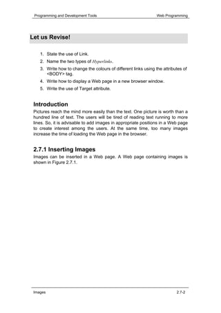 Programming and Development Tools                               Web Programming




Let us Revise!

    1. State the use of Link.
    2. Name the two types of Hyperlinks.
    3. Write how to change the colours of different links using the attributes of
       <BODY> tag.
    4. Write how to display a Web page in a new browser window.
    5. Write the use of Target attribute.


 Introduction
 Pictures reach the mind more easily than the text. One picture is worth than a
 hundred line of text. The users will be tired of reading text running to more
 lines. So, it is advisable to add images in appropriate positions in a Web page
 to create interest among the users. At the same time, too many images
 increase the time of loading the Web page in the browser.


 2.7.1 Inserting Images
 Images can be inserted in a Web page. A Web page containing images is
 shown in Figure 2.7.1.




 Images                                                                    2.7-2
 