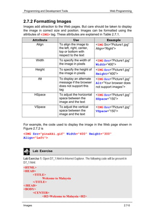 Programming and Development Tools                                          Web Programming



2.7.2 Formatting Images
Images add attraction to the Web pages. But care should be taken to display
the image in correct size and position. Images can be formatted using the
attributes of <IMG> tag. These attributes are explained in Table 2.7.1.
         Attribute                          Use                       Example
           Align               To align the image to           <IMG Src=”Picture1.jpg”
                               the left, right, center,        Align=”Right”>
                               top or bottom with
                               respect to the text
           Width               To specify the width of         <IMG Src=”Picture1.jpg”
                               the image in pixels             Width=”400”>
          Height               To specify the height of        <IMG Src=”Picture1.jpg”
                               the image in pixels             Height=”400”>
            Alt                To display an alternate         <IMG Src=”Picture1.jpg”
                               message if the browser          Alt=”Your browser does
                               does not support this           not support images”>
                               tag
          HSpace               To adjust the horizontal        <IMG Src=”Picture1.jpg”
                               space between the               HSpace=”150”>
                               image and the text
          VSpace               To adjust the vertical          <IMG Src=”Picture1.jpg”
                               space between the               VSpace=”150”>
                               image and the text


For example, the code used to display the image in the Web page shown in
Figure 2.7.2 is
<IMG Src="pinakki.gif" Width="400" Height="300"
Align="Left">



         Lab Exercise

Lab Exercise 1: Open D7_1.html in Internet Explorer. The following code will be present in
D7_1.html.
<HTML>
<HEAD>
     <TITLE>
           Welcome to Malaysia
     </TITLE>
</HEAD>
<BODY>
     <CENTER>
           <H2>Welcome to Malaysia <H2>

Images                                                                                 2.7-5
 