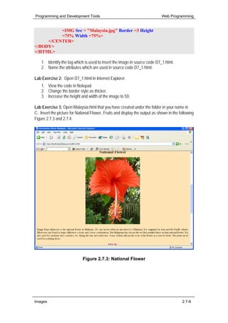 Programming and Development Tools                                              Web Programming


          <IMG Src = "Malaysia.jpg" Border =3 Height
          =75% Width =75%>
     </CENTER>
</BODY>
</HTML>

    1. Identify the tag which is used to insert the image in source code D7_1.html.
    2. Name the attributes which are used in source code D7_1.html.

Lab Exercise 2: Open D7_1.html in Internet Explorer.
    1. View the code in Notepad.
    2. Change the border style as thicker.
    3. Increase the height and width of the image to 50.

Lab Exercise 3: Open Malaysia.html that you have created under the folder in your name in
C:. Insert the picture for National Flower, Fruits and display the output as shown in the following
Figure 2.7.3 and 2.7.4.




                              Figure 2.7.3: National Flower




Images                                                                                     2.7-6
 