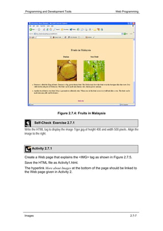 Programming and Development Tools                                          Web Programming




                           Figure 2.7.4: Fruits in Malaysia

         Self-Check Exercise 2.7.1

Write the HTML tag to display the image Tiger.jpg of height 400 and width 500 pixels. Align the
image to the right.



      Activity 2.7.1

Create a Web page that explains the <IMG> tag as shown in Figure 2.7.5.
Save the HTML file as Activity1.html.
The hyperlink More about Images at the bottom of the page should be linked to
the Web page given in Activity 2.




Images                                                                                  2.7-7
 