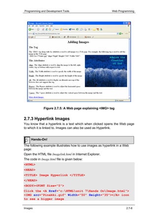 Programming and Development Tools                            Web Programming




              Figure 2.7.5: A Web page explaining <IMG> tag


2.7.3 Hyperlink Images
You know that a hyperlink is a text which when clicked opens the Web page
to which it is linked to. Images can also be used as Hyperlink.


     Hands-On!
The following example illustrates how to use images as hyperlink in a Web
page:
Open the HTML file Imagelink.html in Internet Explorer.
The code in Image.html file is given below:
<HTML>
<HEAD>
<TITLE> Image Hyperlink </TITLE>
</HEAD>
<BODY><FONT Size="5">
Click the <A Href="c:HTMLunit 7Hands OnImage.html">
<IMG src="Pinakki.gif" Width="50" Height="35"></A> icon
to see a bigger image

Images                                                                 2.7-8
 
