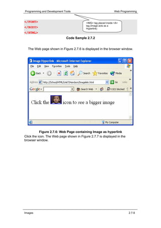 Programming and Development Tools                                 Web Programming


</FONT>                                   <IMG> tag placed inside <A>
                                          tag (Image acts as a
</BODY>                                   Hyperlink)
</HTML>
                             Code Sample 2.7.2


  The Web page shown in Figure 2.7.6 is displayed in the browser window.




           Figure 2.7.6: Web Page containing Image as hyperlink
Click the icon. The Web page shown in Figure 2.7.7 is displayed in the
browser window.




Images                                                                     2.7-9
 