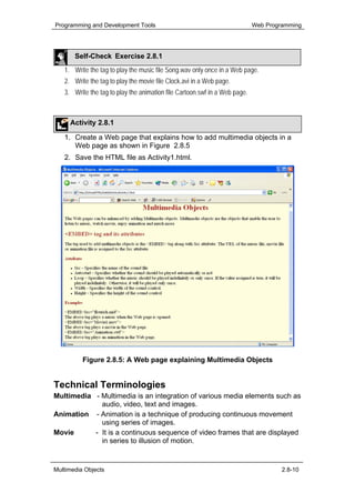 Programming and Development Tools                                           Web Programming




       Self-Check Exercise 2.8.1
   1. Write the tag to play the music file Song.wav only once in a Web page.
   2. Write the tag to play the movie file Clock.avi in a Web page.
   3. Write the tag to play the animation file Cartoon.swf in a Web page.



     Activity 2.8.1

   1. Create a Web page that explains how to add multimedia objects in a
      Web page as shown in Figure 2.8.5
   2. Save the HTML file as Activity1.html.




          Figure 2.8.5: A Web page explaining Multimedia Objects


Technical Terminologies
Multimedia - Multimedia is an integration of various media elements such as
             audio, video, text and images.
Animation - Animation is a technique of producing continuous movement
             using series of images.
Movie      - It is a continuous sequence of video frames that are displayed
             in series to illusion of motion.


Multimedia Objects                                                                   2.8-10
 