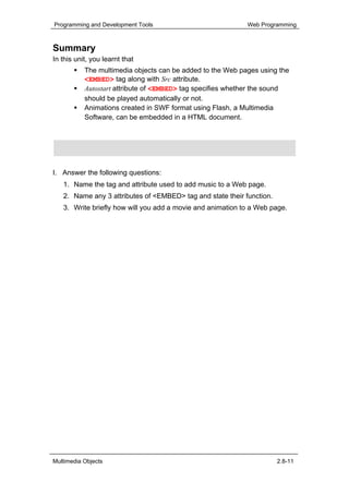 Programming and Development Tools                           Web Programming



Summary
In this unit, you learnt that
           The multimedia objects can be added to the Web pages using the
           <EMBED> tag along with Src attribute.
           Autostart attribute of <EMBED> tag specifies whether the sound
           should be played automatically or not.
           Animations created in SWF format using Flash, a Multimedia
           Software, can be embedded in a HTML document.



Assignment

I. Answer the following questions:
   1. Name the tag and attribute used to add music to a Web page.
   2. Name any 3 attributes of <EMBED> tag and state their function.
   3. Write briefly how will you add a movie and animation to a Web page.




Multimedia Objects                                                     2.8-11
 