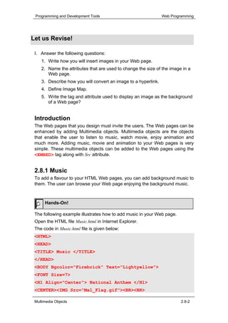 Programming and Development Tools                              Web Programming




Let us Revise!

 I. Answer the following questions:
    1. Write how you will insert images in your Web page.
    2. Name the attributes that are used to change the size of the image in a
       Web page.
    3. Describe how you will convert an image to a hyperlink.
    4. Define Image Map.
    5. Write the tag and attribute used to display an image as the background
       of a Web page?


 Introduction
 The Web pages that you design must invite the users. The Web pages can be
 enhanced by adding Multimedia objects. Multimedia objects are the objects
 that enable the user to listen to music, watch movie, enjoy animation and
 much more. Adding music, movie and animation to your Web pages is very
 simple. These multimedia objects can be added to the Web pages using the
 <EMBED> tag along with Src attribute.


 2.8.1 Music
 To add a flavour to your HTML Web pages, you can add background music to
 them. The user can browse your Web page enjoying the background music.



      Hands-On!

 The following example illustrates how to add music in your Web page.
 Open the HTML file Music.html in Internet Explorer.
 The code in Music.html file is given below:
 <HTML>
 <HEAD>
 <TITLE> Music </TITLE>
 </HEAD>
 <BODY Bgcolor="Firebrick" Text="Lightyellow">
 <FONT Size=7>
 <H1 Align="Center"> National Anthem </H1>
 <CENTER><IMG Src="Mal_Flag.gif"><BR><BR>

 Multimedia Objects                                                      2.8-2
 