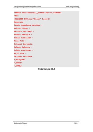 Programming and Development Tools                Web Programming


<EMBED Src="National_Anthem.wav"></CENTER>
<BR>
<MARQUEE BGColor="Black" Loop=1>
Negaraku -
Tanah tumpahnya darahku -
Rakyat hidup -
Bersatu dan Maju -
Rahmat Bahagia -
Tuhan kurniakan -
Raja Kita -
Selamat bertahta.
Rahmat Bahagia -
Tuhan kurniakan -
Raja Kita -
Selamat bertahta.
</MARQUEE>
</BODY>
</HTML>
                             Code Sample 2.8.1




Multimedia Objects                                        2.8-3
 