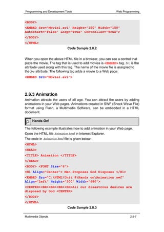 Programming and Development Tools                             Web Programming


<BODY>
<EMBED Src="Movie1.avi" Height="150" Width="150"
Autostart="False" Loop="True" Controller="True">
</BODY>
</HTML>
                              Code Sample 2.8.2


When you open the above HTML file in a browser, you can see a control that
plays the movie. The tag that is used to add movies is <EMBED> tag. Src is the
attribute used along with this tag. The name of the movie file is assigned to
the Src attribute. The following tag adds a movie to a Web page:
<EMBED Src=”Movie1.avi”>




2.8.3 Animation
Animation attracts the users of all age. You can attract the users by adding
animations in your Web pages. Animations created in SWF (Shock Wave File)
format using Flash, a Multimedia Software, can be embedded in a HTML
document.

     Hands-On!

The following example illustrates how to add animation in your Web page.
Open the HTML file Animation.html in Internet Explorer.
The code in Animation.html file is given below:
<HTML>
<HEAD>
<TITLE> Animation </TITLE>
</HEAD>
<BODY> <FONT Size="6">
<H1 Align="Center"> Man Proposes God Disposes </H1>
<EMBED Src="C:HTMLUnit 8Hands onAnimation.swf"
Align="Left" Height="500" Width="680">
<CENTER><BR><BR><BR><BR>All our disastrous desires are
disposed by God <CENTER>
</BODY>
</HTML>
                              Code Sample 2.8.3

Multimedia Objects                                                      2.8-7
 