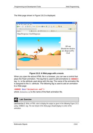 Programming and Development Tools                                          Web Programming




The Web page shown in Figure 2.8.2 is displayed.




                      Figure 2.8.2: A Web page with a movie
When you open the above HTML file in a browser, you can see a control that
plays the Flash animation. The tag that is used to add animations is <EMBED>
tag. Src is the attribute used along with this tag. The name of the animation file
is assigned to the Src attribute. The following tag is used to add an animation
to a Web page:
<EMBED Src=”Animation.swf”>
where Animation.swf is the name of the flash animation file.


        Lab Exercise

Lab Exercise 3: Write a HTML code to display the output as given in the following Figure 2.8.3
using <EMBED> tag. The text shown in the Web page should display in center of the
animation.




Multimedia Objects                                                                     2.8-8
 