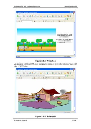 Programming and Development Tools                                          Web Programming




                                Figure 2.8.3: Animation
Lab Exercise 4: Write a HTML code to display the output as given in the following Figure 2.8.4
using <EMBED> tag.




                                Figure 2.8.4: Animation

Multimedia Objects                                                                     2.8-9
 