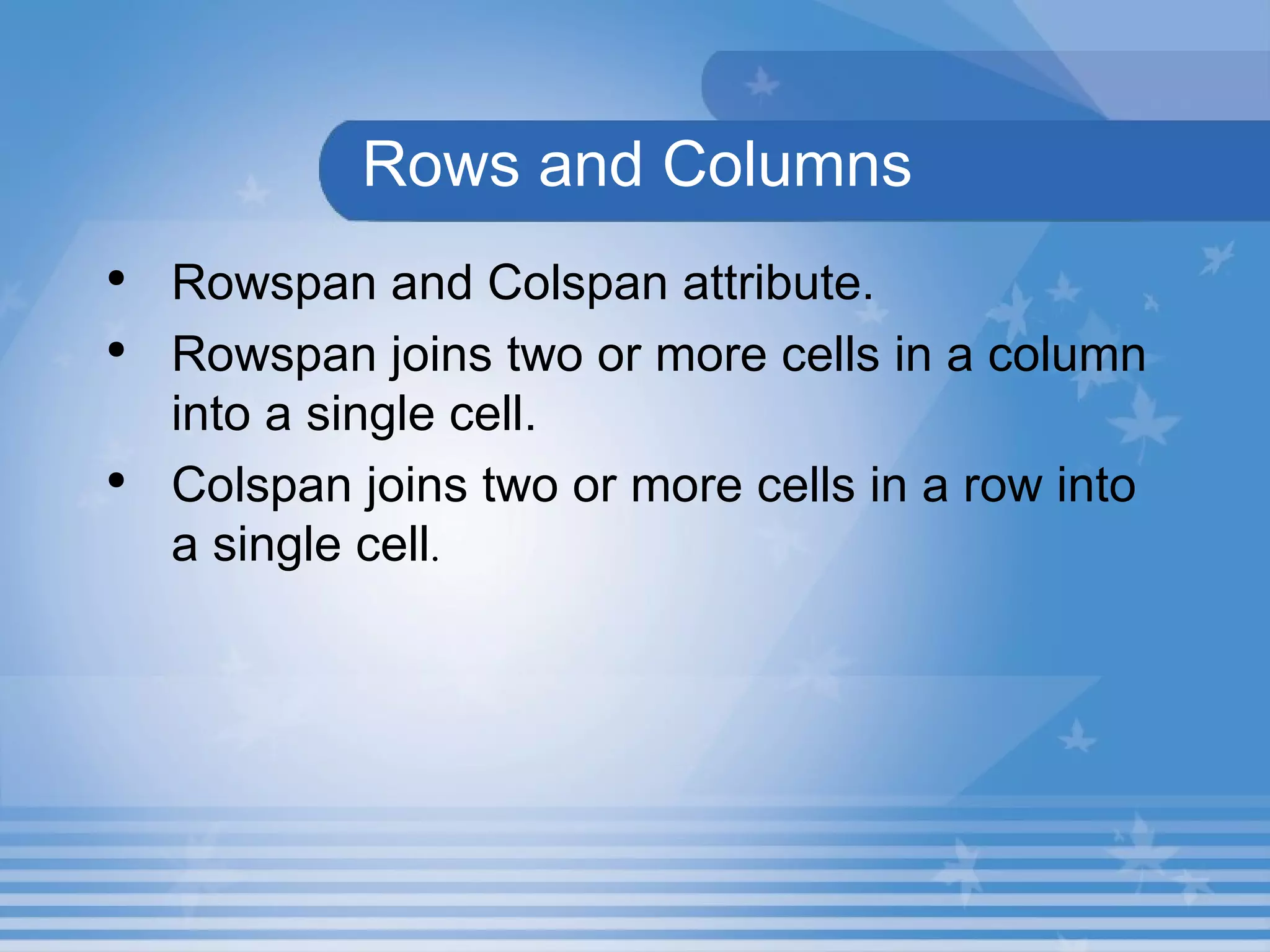 Rows and Columns Rowspan and Colspan attribute. Rowspan joins two or more cells in a column into a single cell. Colspan joins two or more cells in a row into a single cell .   