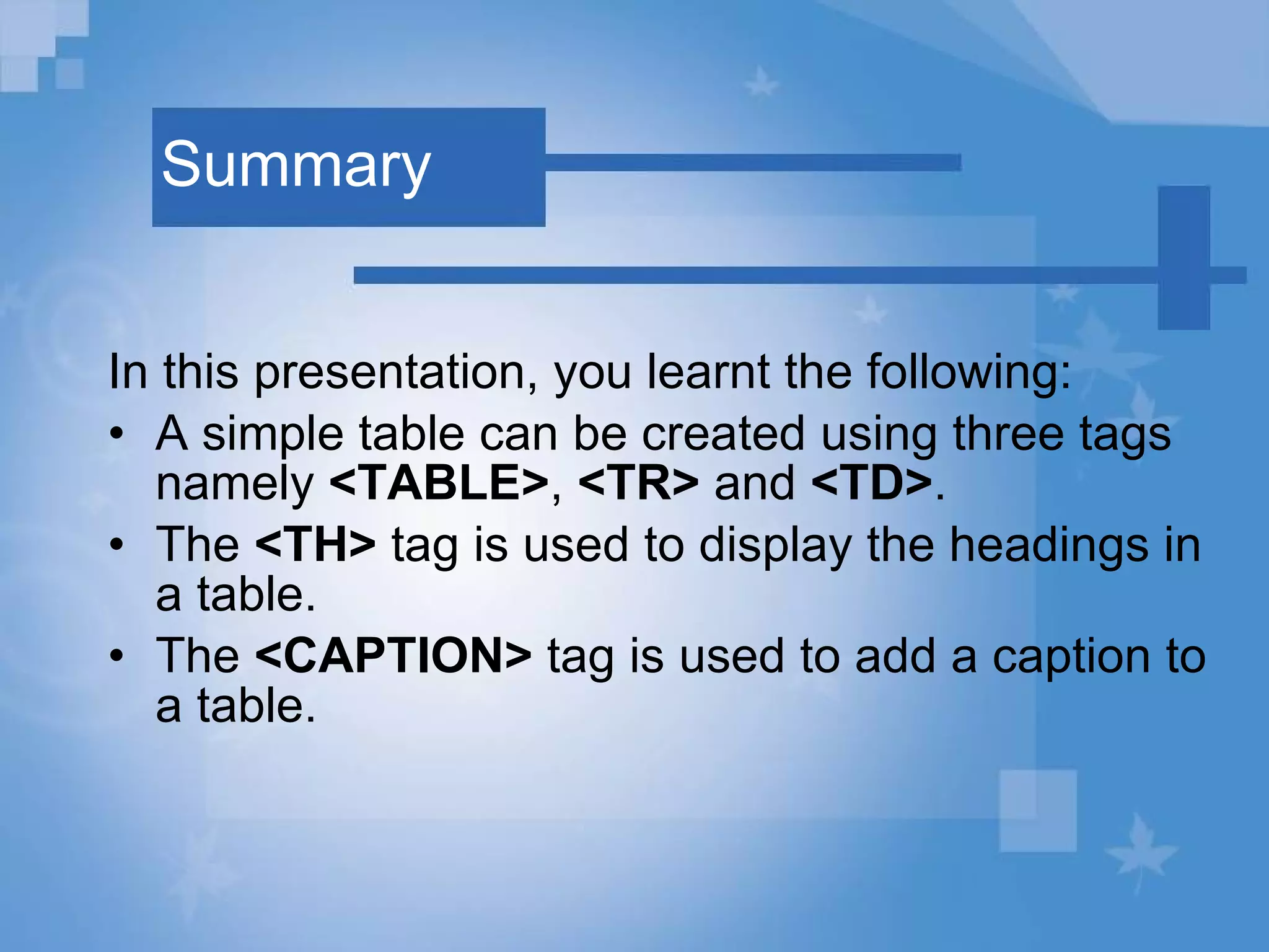 Summary In this presentation, you learnt the following: A simple table can be created using three tags namely  <TABLE> ,  <TR>  and  <TD> . The  <TH>  tag is used to display the headings in a table. The  <CAPTION>  tag is used to add a caption to a table. 
