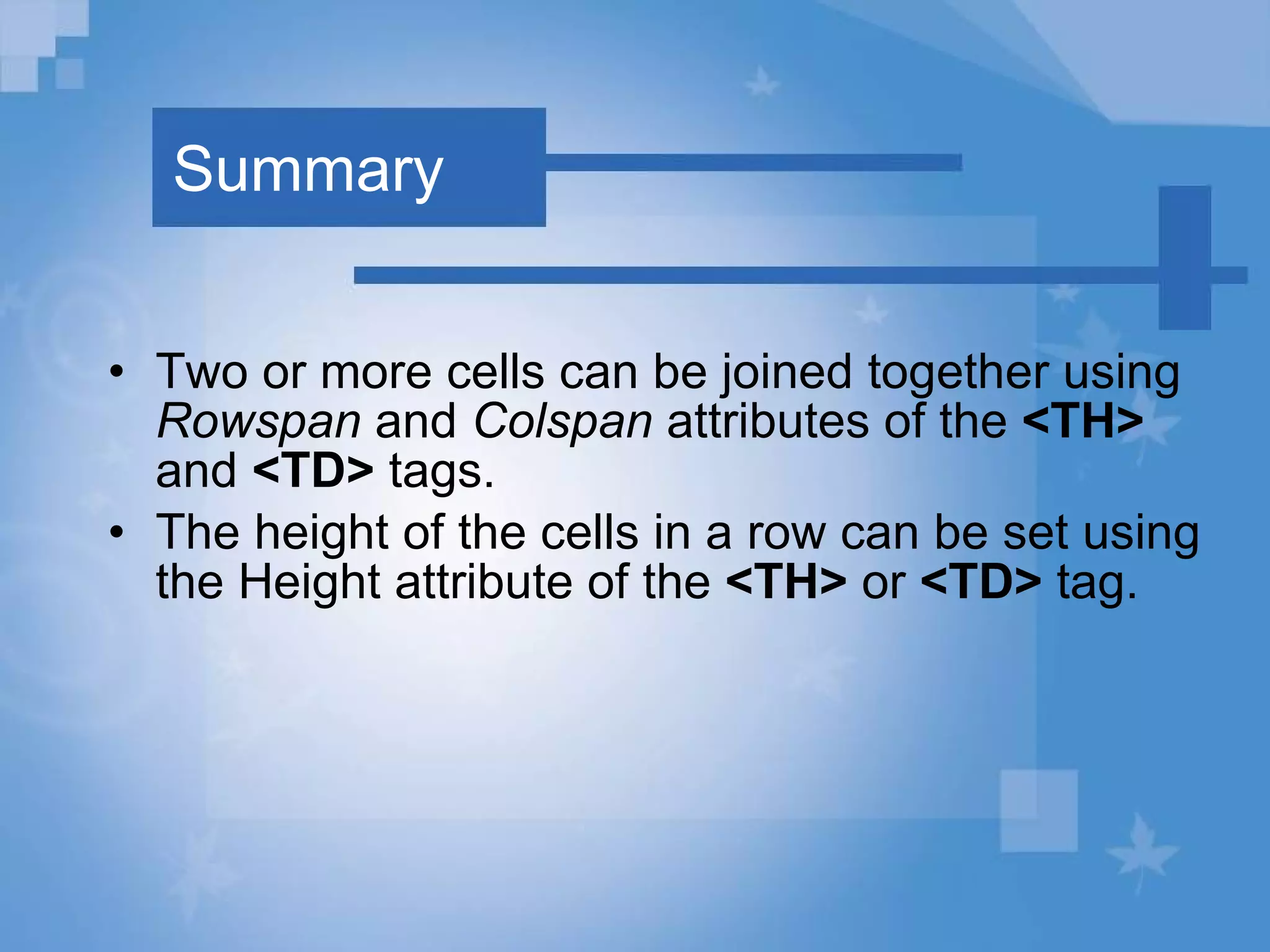 Summary Two or more cells can be joined together using  Rowspan  and  Colspan  attributes of the  <TH>  and  <TD>  tags. The height of the cells in a row can be set using the Height attribute of the  <TH>  or  <TD>  tag. 