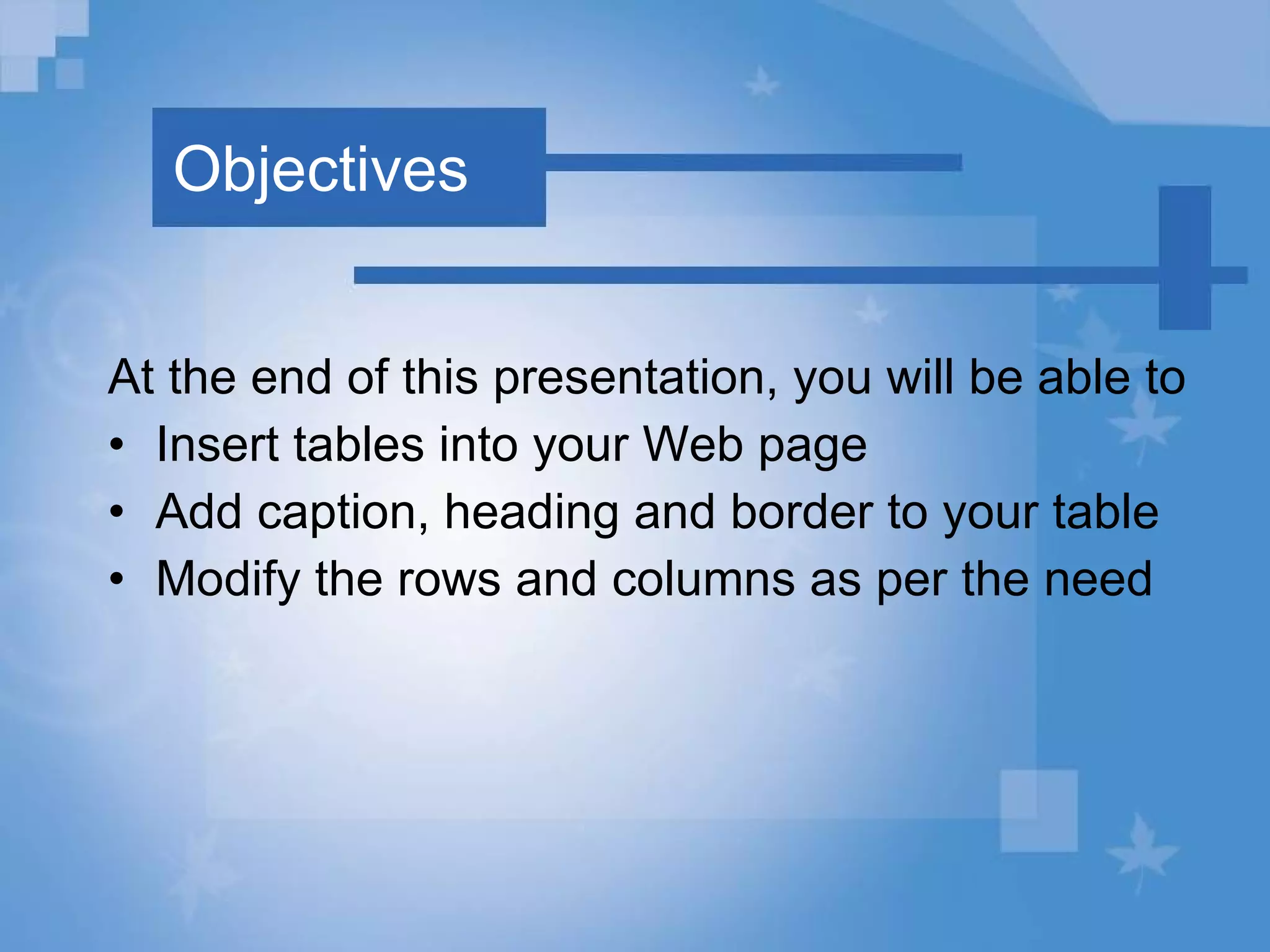 Objectives At the end of this presentation, you will be able to Insert tables into your Web page Add caption, heading and border to your table Modify the rows and columns as per the need 