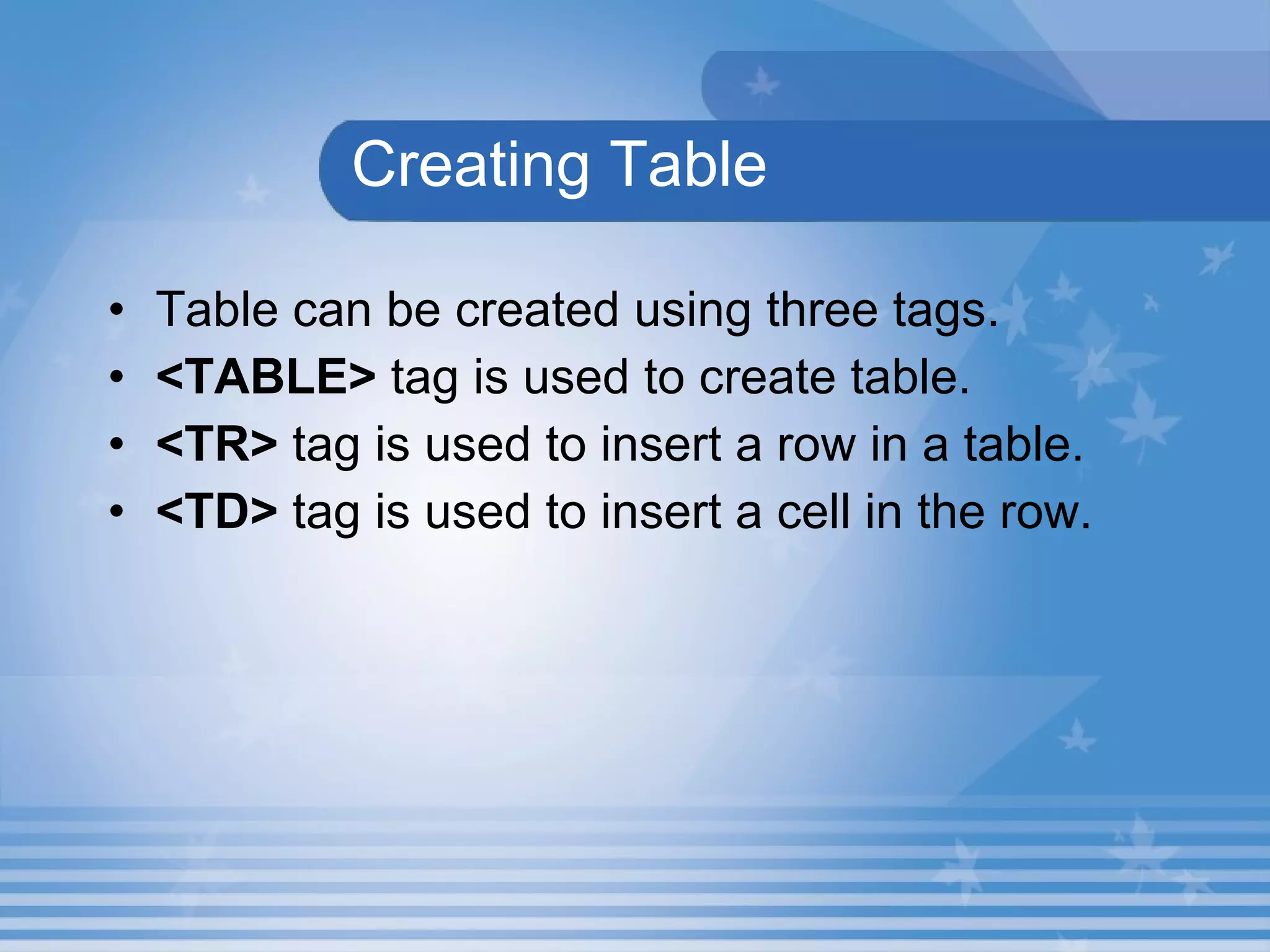 Creating Table Table can be created using three tags. <TABLE>  tag is used to create table. <TR>  tag is used to insert a row in a table. <TD>  tag is used to insert a cell in the row. 