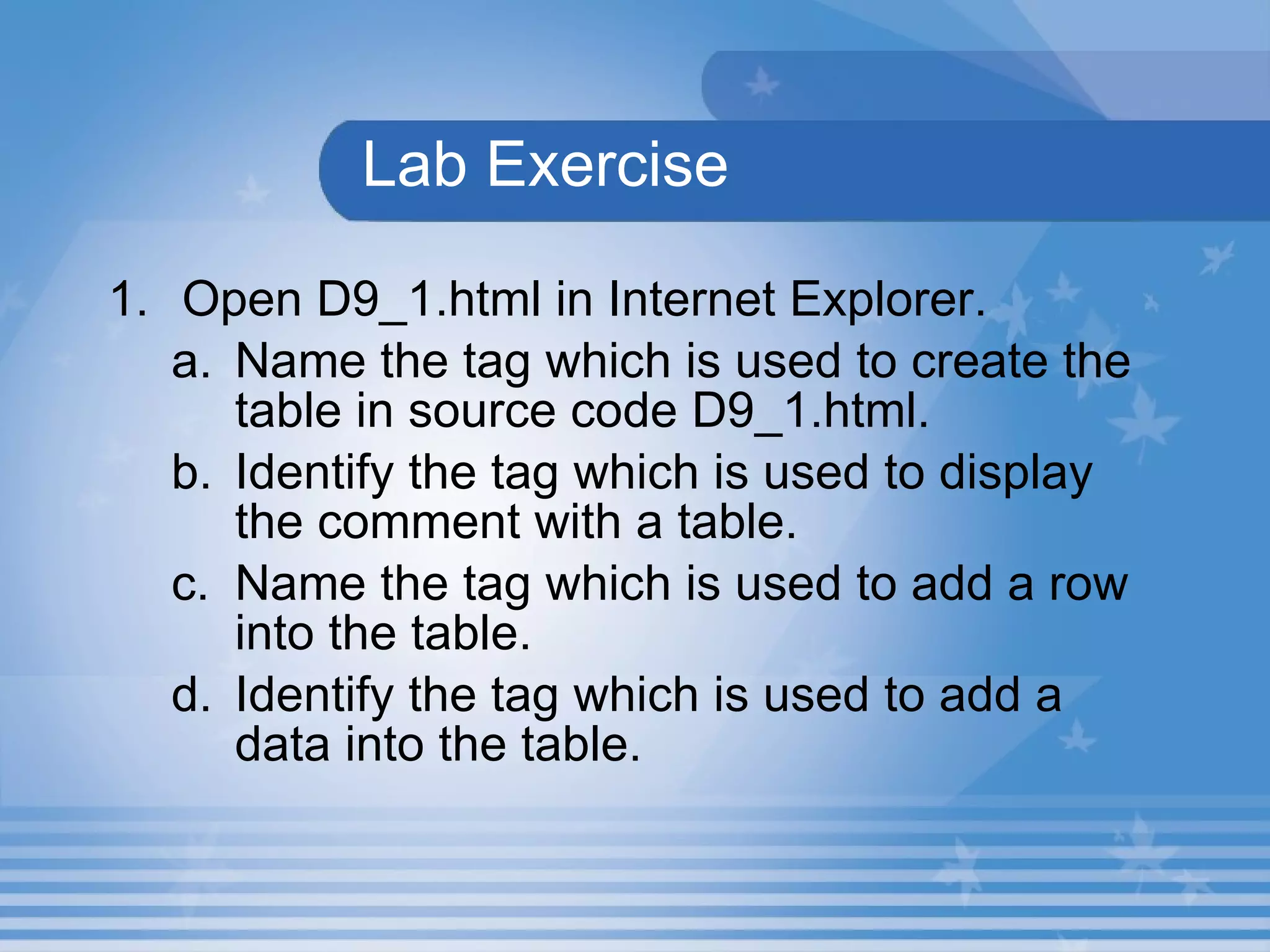 Lab Exercise 1. Open D9_1.html in Internet Explorer.  Name the tag which is used to create the table in source code D9_1.html. Identify the tag which is used to display the comment with a table. Name the tag which is used to add a row into the table. Identify the tag which is used to add a data into the table. 