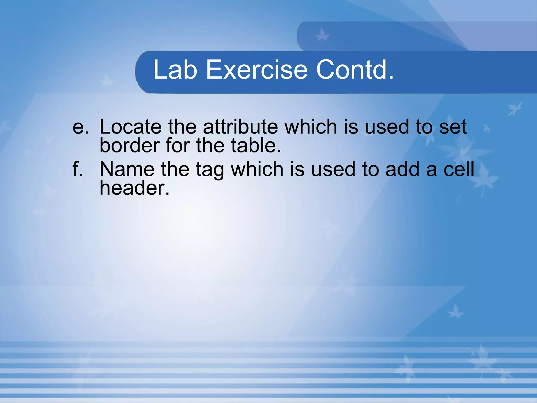 Lab Exercise Contd. e. Locate the attribute which is used to set border for the table. f. Name the tag which is used to add a cell header. 
