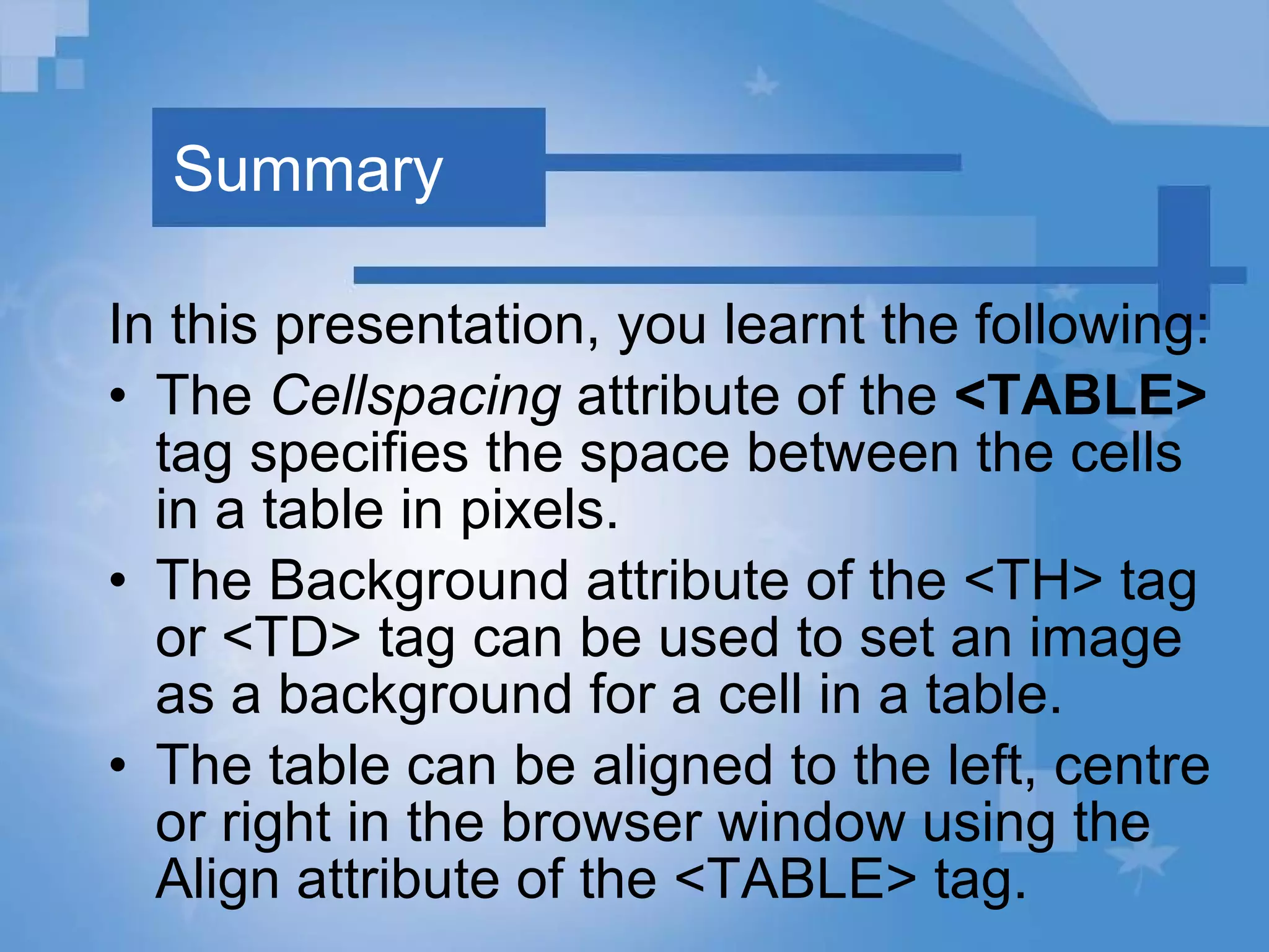 Summary In this presentation, you learnt the following: The  Cellspacing  attribute of the  <TABLE>  tag specifies the space between the cells in a table in pixels. The Background attribute of the <TH> tag or <TD> tag can be used to set an image as a background for a cell in a table. The table can be aligned to the left, centre or right in the browser window using the Align attribute of the <TABLE> tag. 