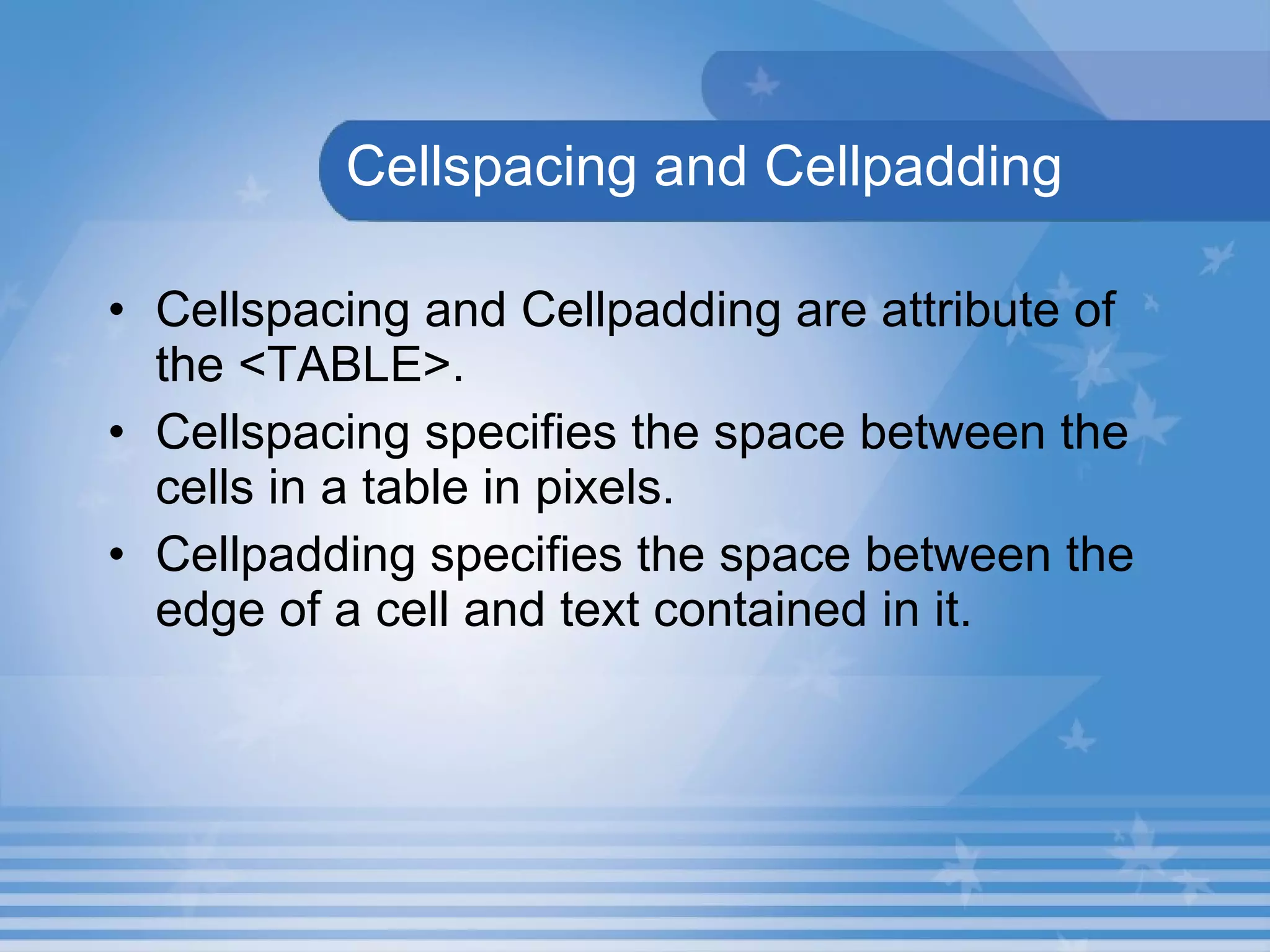   Cellspacing and Cellpadding Cellspacing and Cellpadding are attribute of the <TABLE>. Cellspacing specifies the space between the cells in a table in pixels.   Cellpadding specifies the space between the edge of a cell and text contained in it. 