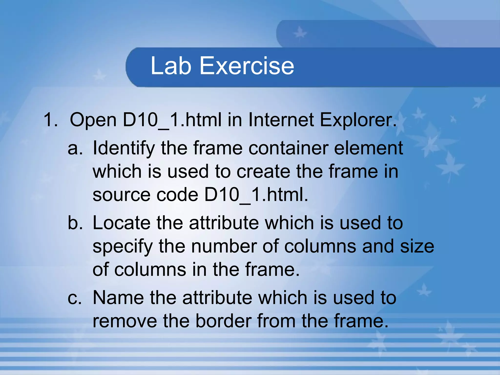   Lab Exercise   1.  Open D10_1.html in Internet Explorer.  Identify the frame container element which is used to create the frame in source code D10_1.html. Locate the attribute which is used to specify the number of columns and size of columns in the frame. Name the attribute which is used to remove the border from the frame. 