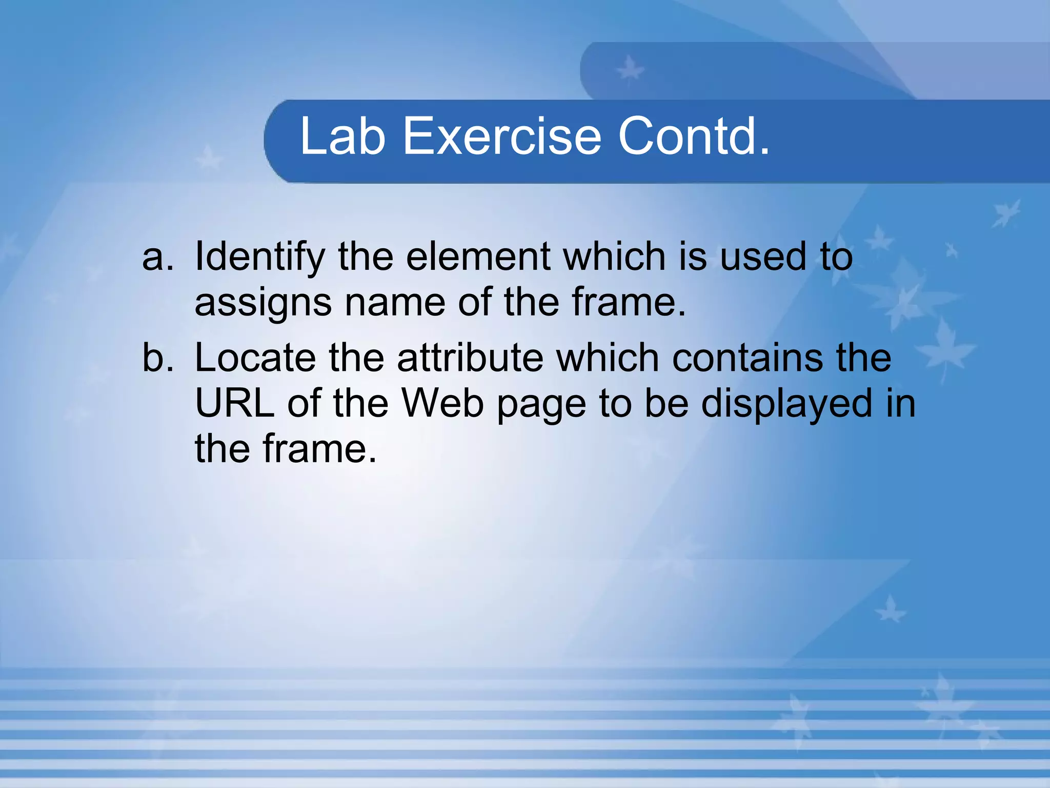 Lab Exercise Contd. Identify the element which is used to assigns name of the frame. Locate the attribute which contains the URL of the Web page to be displayed in the frame. 