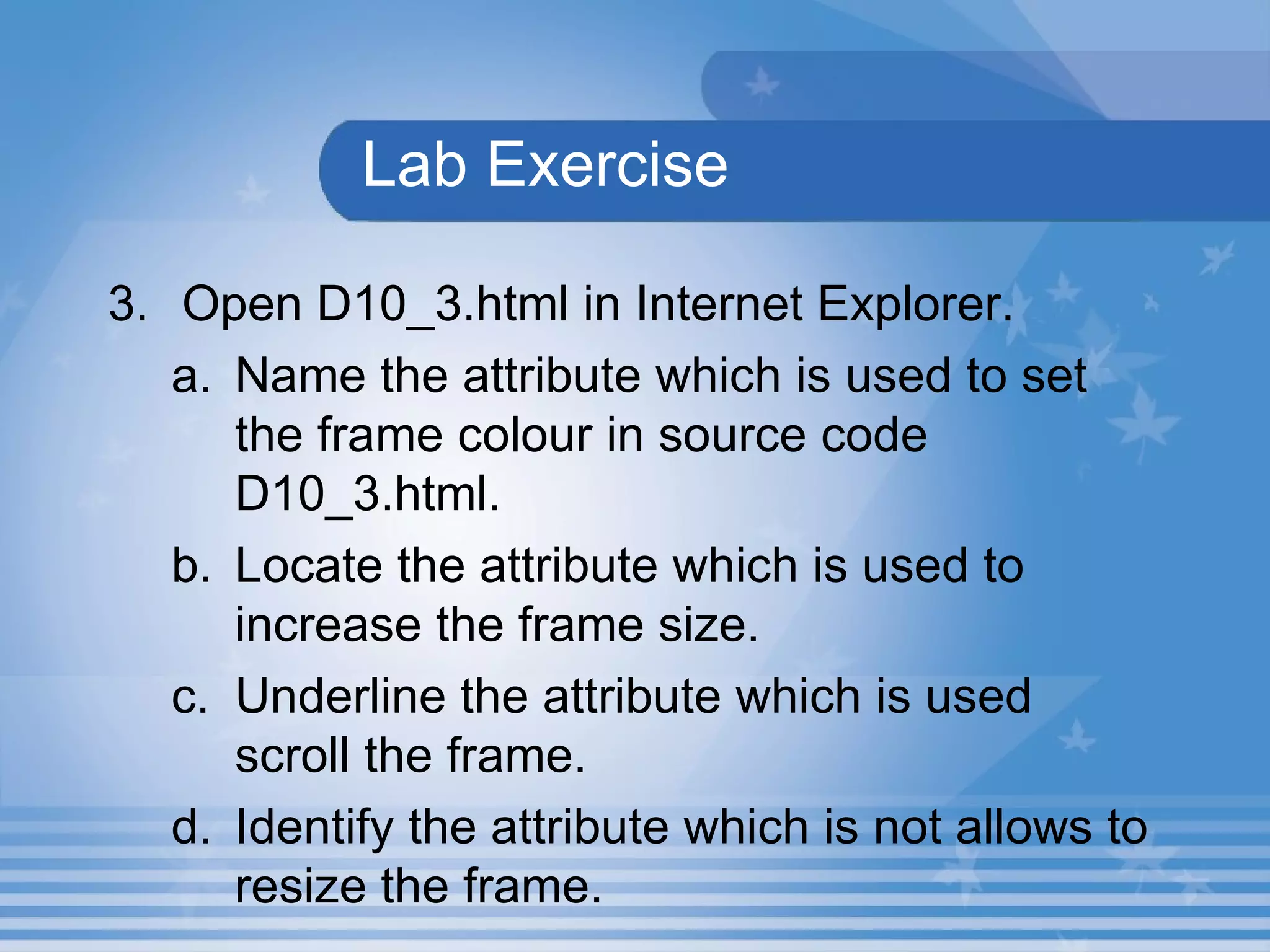 Lab Exercise 3. Open D10_3.html in Internet Explorer.  Name the attribute which is used to set the frame colour in source code D10_3.html. Locate the attribute which is used to increase the frame size. Underline the attribute which is used scroll the frame. Identify the attribute which is not allows to resize the frame. 