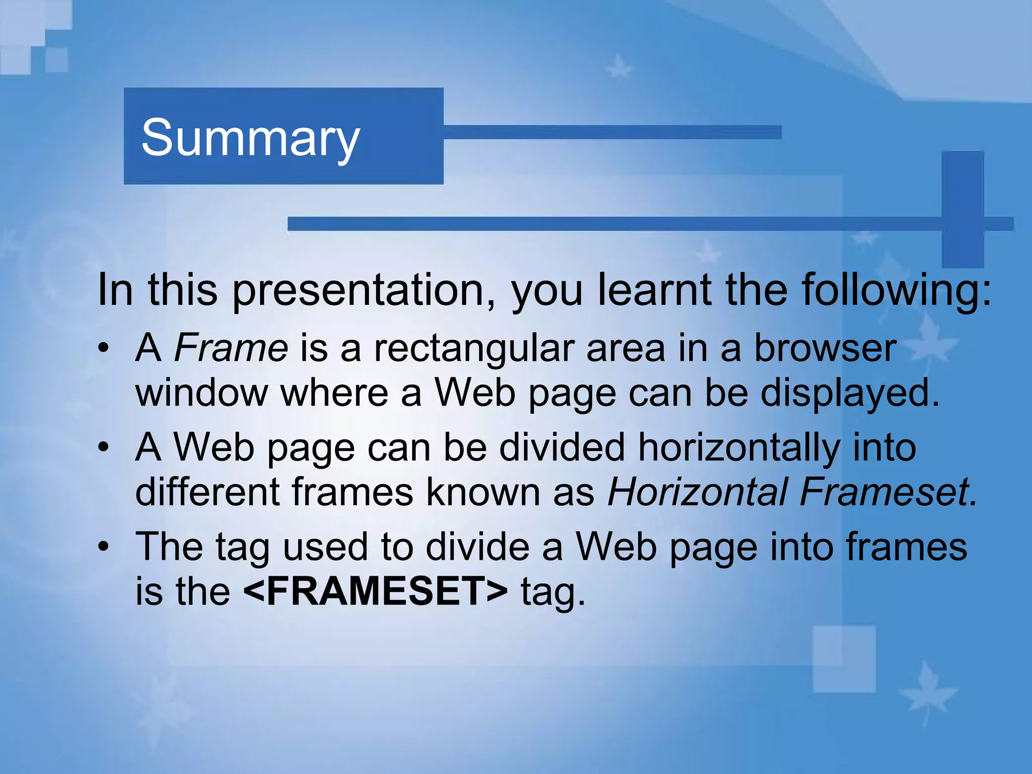 Summary In this presentation, you learnt the following: A  Frame  is a rectangular area in a browser window where a Web page can be displayed.  A Web page can be divided horizontally into different frames known as  Horizontal Frameset. The tag used to divide a Web page into frames is the  <FRAMESET>  tag. 