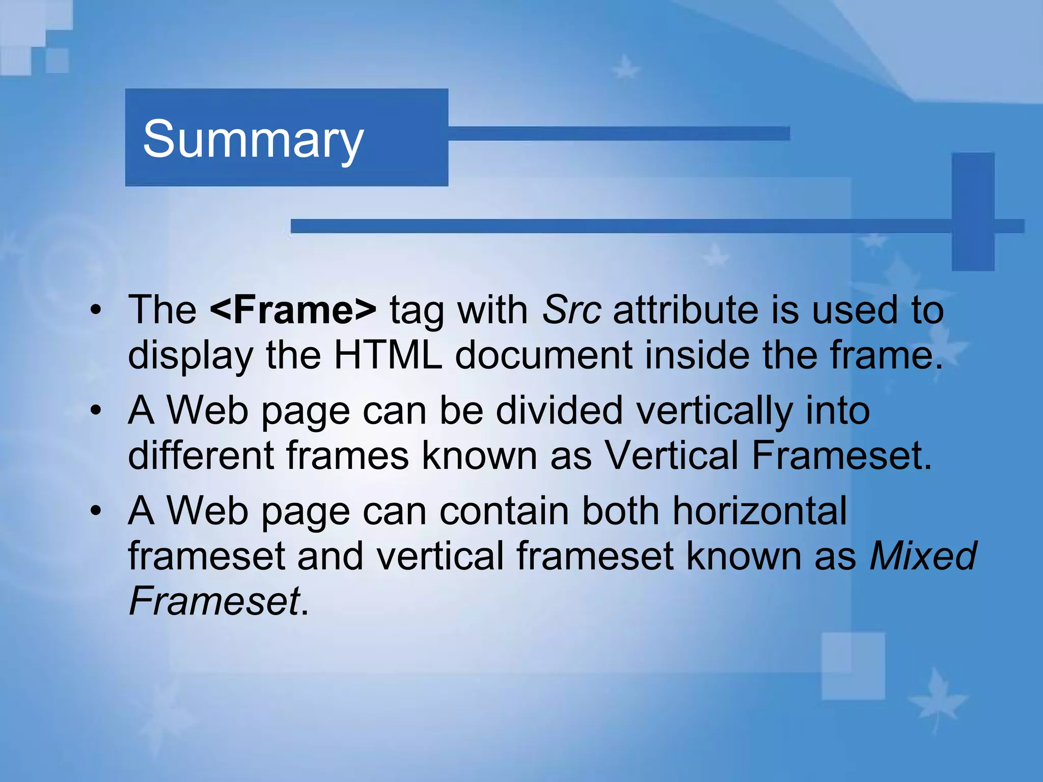 Summary The  <Frame>  tag with  Src  attribute is used to display the HTML document inside the frame. A Web page can be divided vertically into different frames known as Vertical Frameset. A Web page can contain both horizontal frameset and vertical frameset known as  Mixed Frameset . 