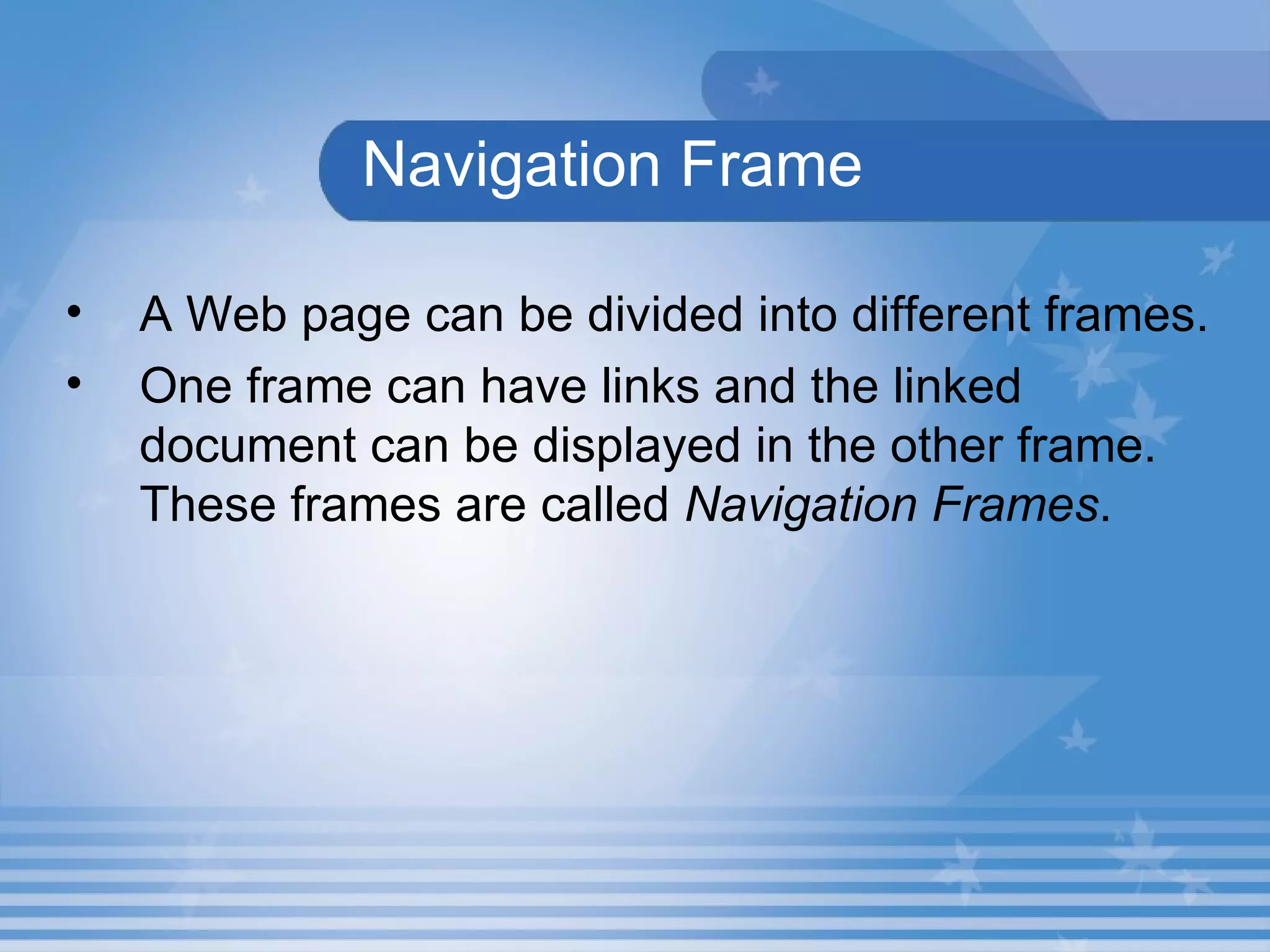 Navigation Frame A Web page can be divided into different frames.   One frame can have links and the linked document can be displayed in the other frame. These frames are called  Navigation Frames .  